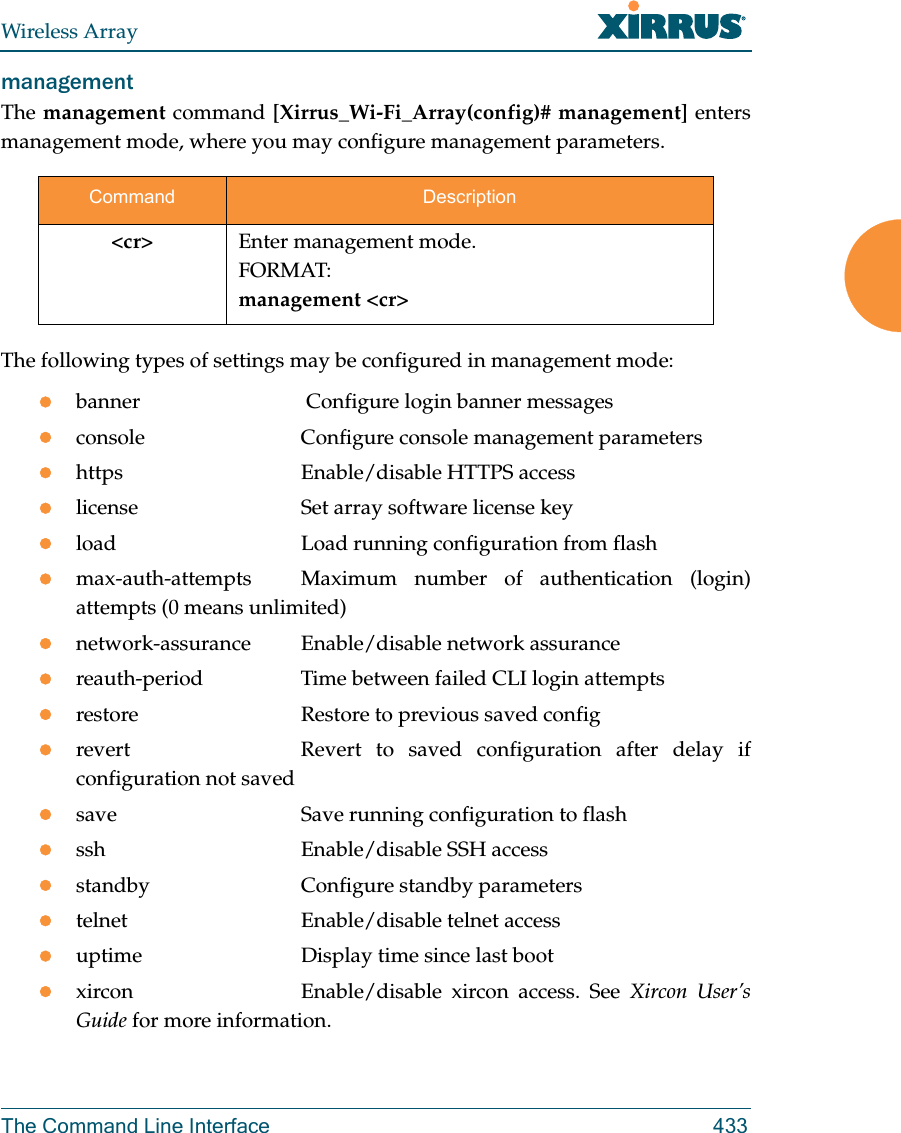 Wireless ArrayThe Command Line Interface 433management The management command [Xirrus_Wi-Fi_Array(config)# management] enters management mode, where you may configure management parameters.The following types of settings may be configured in management mode:banner              Configure login banner messagesconsole             Configure console management parametershttps               Enable/disable HTTPS accesslicense             Set array software license keyload                Load running configuration from flashmax-auth-attempts  Maximum number of authentication (login) attempts (0 means unlimited)network-assurance Enable/disable network assurancereauth-period       Time between failed CLI login attemptsrestore             Restore to previous saved configrevert              Revert  to saved configuration after delay if configuration not savedsave                Save running configuration to flashssh                 Enable/disable SSH accessstandby             Configure standby parameterstelnet              Enable/disable telnet accessuptime              Display time since last bootxircon              Enable/disable  xircon  access.  See  Xircon User&rsquo;s Guide for more information. Command Description<cr> Enter management mode.FORMAT:management <cr>
