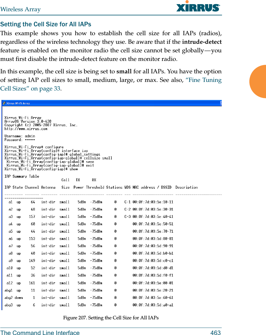 Wireless ArrayThe Command Line Interface 463Setting the Cell Size for All IAPsThis example shows you how to establish the cell size for all IAPs (radios), regardless of the wireless technology they use. Be aware that if the intrude-detectfeature is enabled on the monitor radio the cell size cannot be set globally &mdash; you must first disable the intrude-detect feature on the monitor radio.In this example, the cell size is being set to small for all IAPs. You have the option of setting IAP cell sizes to small, medium, large, or max. See also, &ldquo;Fine Tuning Cell Sizes&rdquo; on page 33.Figure 207. Setting the Cell Size for All IAPs