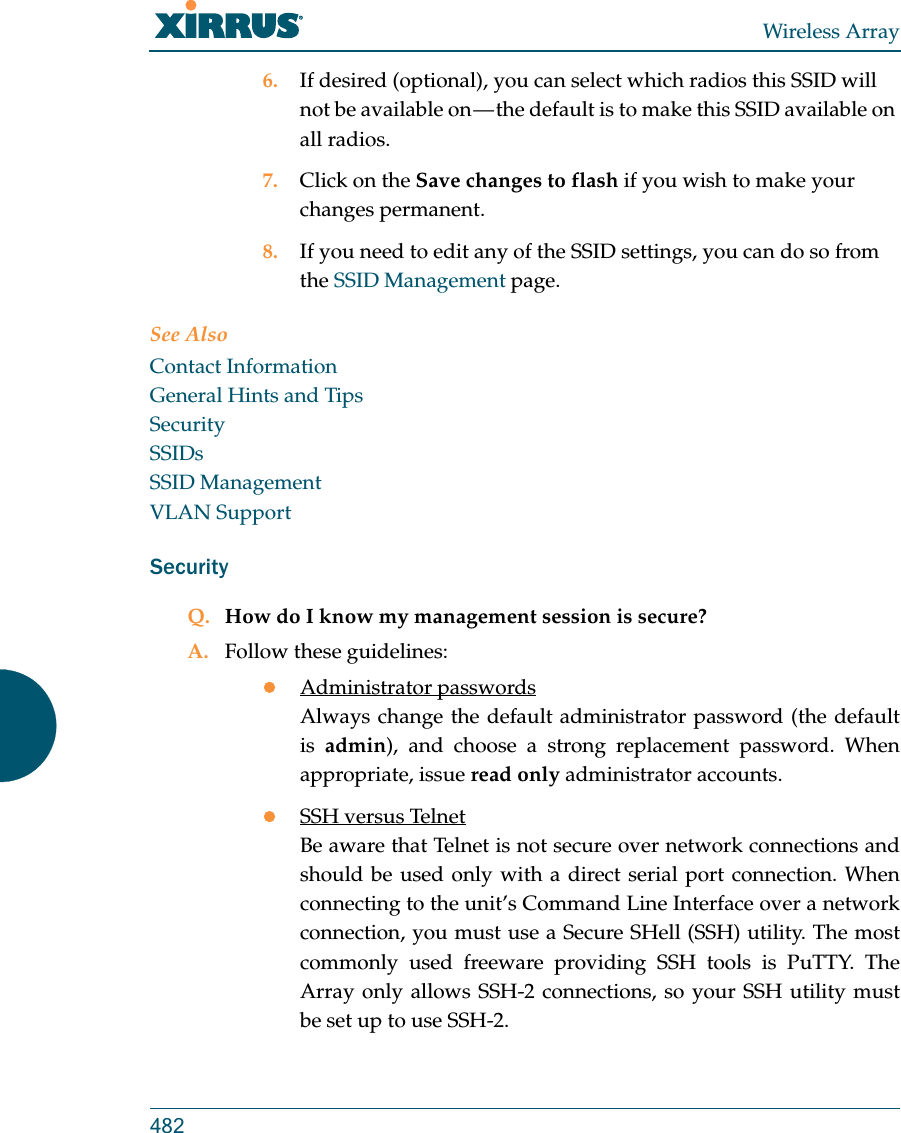 Wireless Array4826. If desired (optional), you can select which radios this SSID will not be available on &mdash; the default is to make this SSID available on all radios.7. Click on the Save changes to flash if you wish to make your changes permanent.8. If you need to edit any of the SSID settings, you can do so from the SSID Management page.See AlsoContact InformationGeneral Hints and TipsSecuritySSIDsSSID ManagementVLAN SupportSecurityQ. How do I know my management session is secure?A. Follow these guidelines:Administrator passwordsAlways change the default administrator password (the default is  admin), and choose a strong replacement password. When appropriate, issue read only administrator accounts.SSH versus TelnetBe aware that Telnet is not secure over network connections and should be used only with a direct serial port connection. When connecting to the unit&rsquo;s Command Line Interface over a network connection, you must use a Secure SHell (SSH) utility. The most commonly used freeware providing SSH tools is PuTTY. The Array only allows SSH-2 connections, so your SSH utility must be set up to use SSH-2. 