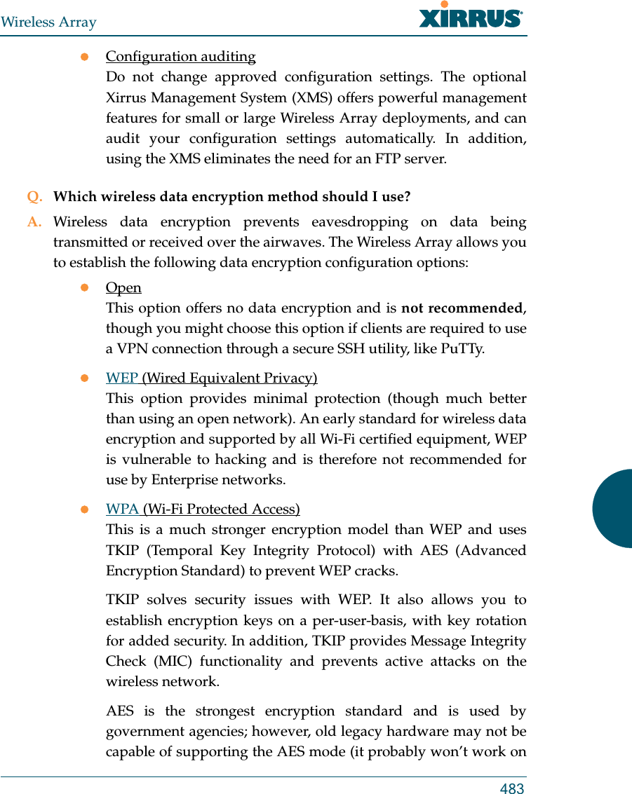 Wireless Array483Configuration auditingDo not change approved configuration settings. The optional Xirrus Management System (XMS) offers powerful management features for small or large Wireless Array deployments, and can audit your configuration settings automatically. In addition, using the XMS eliminates the need for an FTP server.Q. Which wireless data encryption method should I use?A. Wireless data encryption prevents eavesdropping on data being transmitted or received over the airwaves. The Wireless Array allows you to establish the following data encryption configuration options:OpenThis option offers no data encryption and is not recommended, though you might choose this option if clients are required to use a VPN connection through a secure SSH utility, like PuTTy.WEP (Wired Equivalent Privacy)This option provides minimal protection (though much better than using an open network). An early standard for wireless data encryption and supported by all Wi-Fi certified equipment, WEP is vulnerable to hacking and is therefore not recommended for use by Enterprise networks.WPA (Wi-Fi Protected Access)This is a much stronger encryption model than WEP and uses TKIP (Temporal Key Integrity Protocol) with AES (Advanced Encryption Standard) to prevent WEP cracks.TKIP solves security issues with WEP. It also allows you to establish encryption keys on a per-user-basis, with key rotation for added security. In addition, TKIP provides Message Integrity Check (MIC) functionality and prevents active attacks on the wireless network.AES is the strongest encryption standard and is used by government agencies; however, old legacy hardware may not be capable of supporting the AES mode (it probably won&rsquo;t work on 