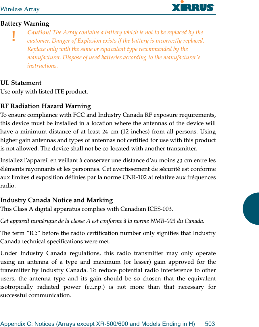 Wireless ArrayAppendix C: Notices (Arrays except XR-500/600 and Models Ending in H) 503Battery Warning UL StatementUse only with listed ITE product.RF Radiation Hazard WarningTo ensure compliance with FCC and Industry Canada RF exposure requirements, this device must be installed in a location where the antennas of the device will have a minimum distance of at least 30 cm (12 inches) from all persons. Using higher gain antennas and types of antennas not certified for use with this product is not allowed. The device shall not be co-located with another transmitter.Installez l'appareil en veillant &agrave; conserver une distance d'au moins 30 cm entre les &eacute;l&eacute;ments rayonnants et les personnes. Cet avertissement de s&eacute;curit&eacute; est conforme aux limites d'exposition d&eacute;finies par la norme CNR-102 at relative aux fr&eacute;quences radio.Industry Canada Notice and MarkingThis Class A digital apparatus complies with Canadian ICES-003. Cet appareil num&eacute;rique de la classe A est conforme &agrave; la norme NMB-003 du Canada. The term &ldquo;IC:&rdquo; before the radio certification number only signifies that Industry Canada technical specifications were met.Under Industry Canada regulations, this radio transmitter may only operate using an antenna of a type and maximum (or lesser) gain approved for the transmitter by Industry Canada. To reduce potential radio interference to other users, the antenna type and its gain should be so chosen that the equivalent isotropically radiated power (e.i.r.p.) is not more than that necessary for successful communication. !Caution! The Array contains a battery which is not to be replaced by the customer. Danger of Explosion exists if the battery is incorrectly replaced. Replace only with the same or equivalent type recommended by the manufacturer. Dispose of used batteries according to the manufacturer's instructions.202024