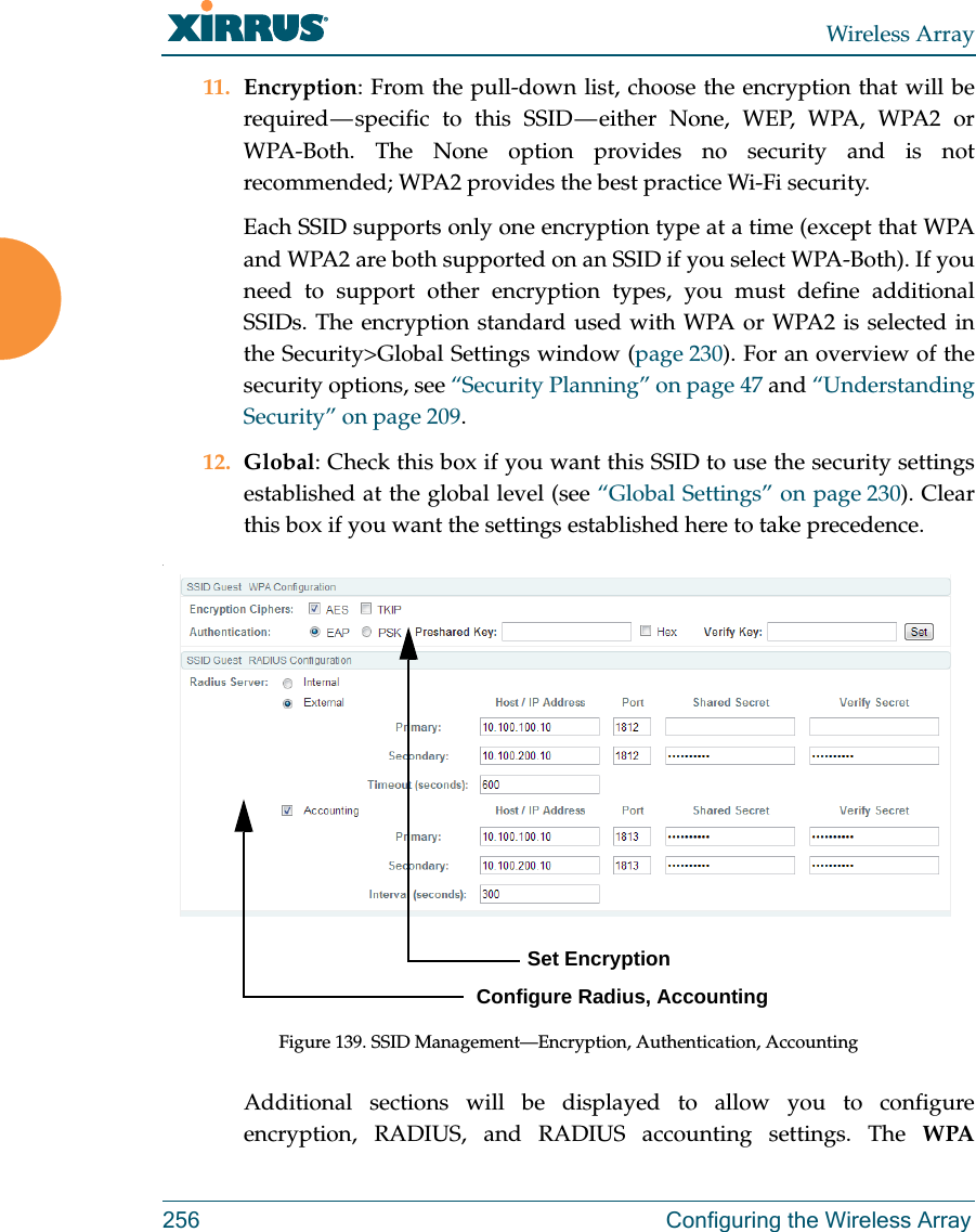 Wireless Array256 Configuring the Wireless Array11. Encryption: From the pull-down list, choose the encryption that will be required &mdash; specific to this SSID &mdash; either None, WEP, WPA, WPA2 or WPA-Both. The None option provides no security and is not recommended; WPA2 provides the best practice Wi-Fi security. Each SSID supports only one encryption type at a time (except that WPA and WPA2 are both supported on an SSID if you select WPA-Both). If you need to support other encryption types, you must define additional SSIDs. The encryption standard used with WPA or WPA2 is selected in the Security>Global Settings window (page 230). For an overview of the security options, see &ldquo;Security Planning&rdquo; on page 47 and &ldquo;Understanding Security&rdquo; on page 209. 12. Global: Check this box if you want this SSID to use the security settings established at the global level (see &ldquo;Global Settings&rdquo; on page 230). Clear this box if you want the settings established here to take precedence. .Figure 139. SSID Management&mdash;Encryption, Authentication, AccountingAdditional sections will be displayed to allow you to configure encryption, RADIUS, and RADIUS accounting settings. The WPA          Set EncryptionConfigure Radius, Accounting