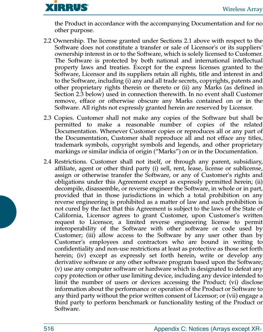 Wireless Array516 Appendix C: Notices (Arrays except XR-the Product in accordance with the accompanying Documentation and for no other purpose. 2.2 Ownership. The license granted under Sections 2.1 above with respect to the Software does not constitute a transfer or sale of Licensor's or its suppliers' ownership interest in or to the Software, which is solely licensed to Customer. The Software is protected by both national and international intellectual property laws and treaties. Except for the express licenses granted to the Software, Licensor and its suppliers retain all rights, title and interest in and to the Software, including (i) any and all trade secrets, copyrights, patents and other proprietary rights therein or thereto or (ii) any Marks (as defined in Section 2.3 below) used in connection therewith. In no event shall Customer remove, efface or otherwise obscure any Marks contained on or in the Software. All rights not expressly granted herein are reserved by Licensor. 2.3 Copies. Customer shall not make any copies of the Software but shall be permitted to make a reasonable number of copies of the related Documentation. Whenever Customer copies or reproduces all or any part of the Documentation, Customer shall reproduce all and not efface any titles, trademark symbols, copyright symbols and legends, and other proprietary markings or similar indicia of origin (&ldquo;Marks&rdquo;) on or in the Documentation. 2.4 Restrictions. Customer shall not itself, or through any parent, subsidiary, affiliate, agent or other third party (i) sell, rent, lease, license or sublicense, assign or otherwise transfer the Software, or any of Customer's rights and obligations under this Agreement except as expressly permitted herein; (ii) decompile, disassemble, or reverse engineer the Software, in whole or in part, provided that in those jurisdictions in which a total prohibition on any reverse engineering is prohibited as a matter of law and such prohibition is not cured by the fact that this Agreement is subject to the laws of the State of California, Licensor agrees to grant Customer, upon Customer's written request to Licensor, a limited reverse engineering license to permit interoperability of the Software with other software or code used by Customer; (iii) allow access to the Software by any user other than by Customer's employees and contractors who are bound in writing to confidentiality and non-use restrictions at least as protective as those set forth herein; (iv) except as expressly set forth herein, write or develop any derivative software or any other software program based upon the Software; (v) use any computer software or hardware which is designated to defeat any copy protection or other use limiting device, including any device intended to limit the number of users or devices accessing the Product; (vi) disclose information about the performance or operation of the Product or Software to any third party without the prior written consent of Licensor; or (vii) engage a third party to perform benchmark or functionality testing of the Product or Software.