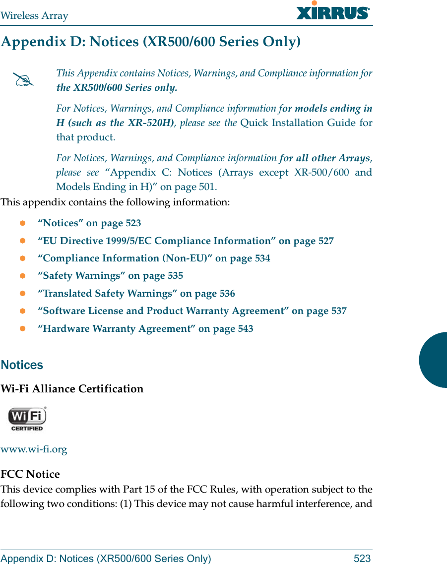Wireless ArrayAppendix D: Notices (XR500/600 Series Only) 523Appendix D: Notices (XR500/600 Series Only)This appendix contains the following information: &ldquo;Notices&rdquo; on page 523&ldquo;EU Directive 1999/5/EC Compliance Information&rdquo; on page 527&ldquo;Compliance Information (Non-EU)&rdquo; on page 534&ldquo;Safety Warnings&rdquo; on page 535&ldquo;Translated Safety Warnings&rdquo; on page 536&ldquo;Software License and Product Warranty Agreement&rdquo; on page 537&ldquo;Hardware Warranty Agreement&rdquo; on page 543NoticesWi-Fi Alliance Certificationwww.wi-fi.orgFCC NoticeThis device complies with Part 15 of the FCC Rules, with operation subject to the following two conditions: (1) This device may not cause harmful interference, and This Appendix contains Notices, Warnings, and Compliance information forthe XR500/600 Series only. For Notices, Warnings, and Compliance information for models ending in H (such as the XR-520H), please see the Quick Installation Guide for that product. For Notices, Warnings, and Compliance information for all other Arrays, please see &ldquo;Appendix C: Notices (Arrays except XR-500/600 and Models Ending in H)&rdquo; on page 501. 