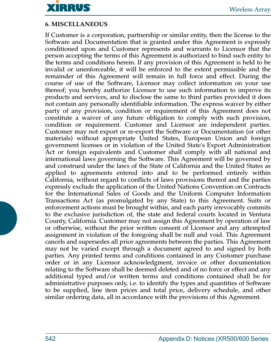 Wireless Array542 Appendix D: Notices (XR500/600 Series 6. MISCELLANEOUS If Customer is a corporation, partnership or similar entity, then the license to the Software and Documentation that is granted under this Agreement is expressly conditioned upon and Customer represents and warrants to Licensor that the person accepting the terms of this Agreement is authorized to bind such entity to the terms and conditions herein. If any provision of this Agreement is held to be invalid or unenforceable, it will be enforced to the extent permissible and the remainder of this Agreement will remain in full force and effect. During the course of use of the Software, Licensor may collect information on your use thereof; you hereby authorize Licensor to use such information to improve its products and services, and to disclose the same to third parties provided it does not contain any personally identifiable information. The express waiver by either party of any provision, condition or requirement of this Agreement does not constitute a waiver of any future obligation to comply with such provision, condition or requirement. Customer and Licensor are independent parties. Customer may not export or re-export the Software or Documentation (or other materials) without appropriate United States, European Union and foreign government licenses or in violation of the United State's Export Administration Act or foreign equivalents and Customer shall comply with all national and international laws governing the Software. This Agreement will be governed by and construed under the laws of the State of California and the United States as applied to agreements entered into and to be performed entirely within California, without regard to conflicts of laws provisions thereof and the parties expressly exclude the application of the United Nations Convention on Contracts for the International Sales of Goods and the Uniform Computer Information Transactions Act (as promulgated by any State) to this Agreement. Suits or enforcement actions must be brought within, and each party irrevocably commits to the exclusive jurisdiction of, the state and federal courts located in Ventura County, California. Customer may not assign this Agreement by operation of law or otherwise, without the prior written consent of Licensor and any attempted assignment in violation of the foregoing shall be null and void. This Agreement cancels and supersedes all prior agreements between the parties. This Agreement may not be varied except through a document agreed to and signed by both parties. Any printed terms and conditions contained in any Customer purchase order or in any Licensor acknowledgment, invoice or other documentation relating to the Software shall be deemed deleted and of no force or effect and any additional typed and/or written terms and conditions contained shall be for administrative purposes only, i.e. to identify the types and quantities of Software to be supplied, line item prices and total price, delivery schedule, and other similar ordering data, all in accordance with the provisions of this Agreement.
