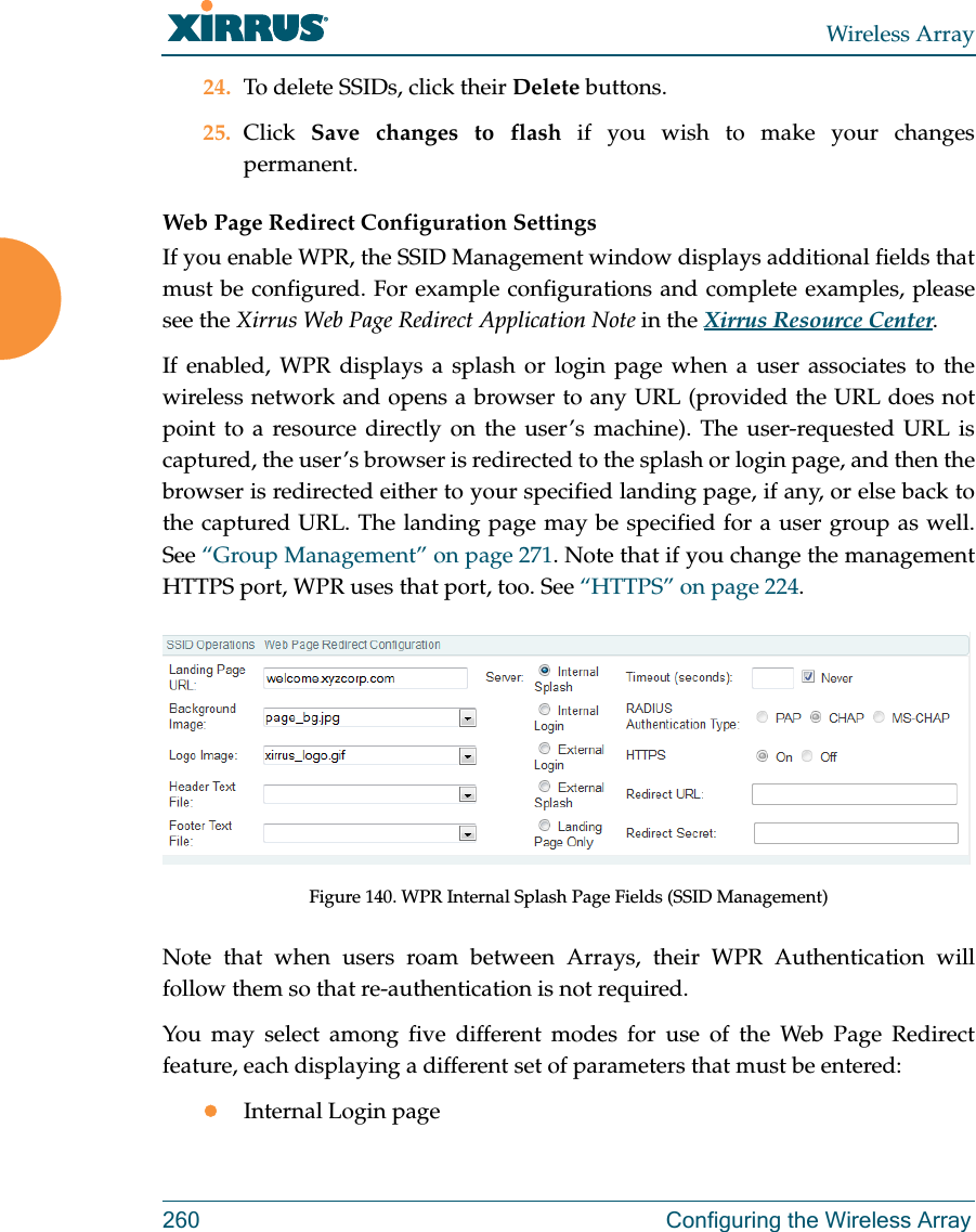 Wireless Array260 Configuring the Wireless Array24. To delete SSIDs, click their Delete buttons.25. Click  Save changes to flash if you wish to make your changes permanent. Web Page Redirect Configuration Settings If you enable WPR, the SSID Management window displays additional fields that must be configured. For example configurations and complete examples, please see the Xirrus Web Page Redirect Application Note in the Xirrus Resource Center. If enabled, WPR displays a splash or login page when a user associates to the wireless network and opens a browser to any URL (provided the URL does not point to a resource directly on the user&rsquo;s machine). The user-requested URL is captured, the user&rsquo;s browser is redirected to the splash or login page, and then the browser is redirected either to your specified landing page, if any, or else back to the captured URL. The landing page may be specified for a user group as well. See &ldquo;Group Management&rdquo; on page 271. Note that if you change the management HTTPS port, WPR uses that port, too. See &ldquo;HTTPS&rdquo; on page 224. Figure 140. WPR Internal Splash Page Fields (SSID Management) Note that when users roam between Arrays, their WPR Authentication will follow them so that re-authentication is not required. You may select among five different modes for use of the Web Page Redirect feature, each displaying a different set of parameters that must be entered:Internal Login page