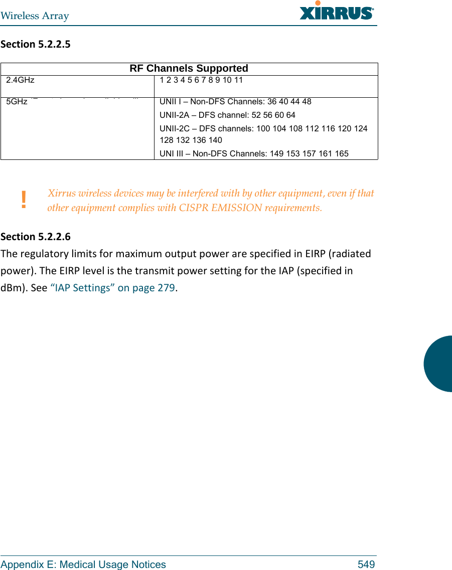 Wireless ArrayAppendix E: Medical Usage Notices 549Section5.2.2.5Section5.2.2.6TheregulatorylimitsformaximumoutputpowerarespecifiedinEIRP(radiatedpower).TheEIRPlevelisthetransmitpowersettingfortheIAP(specifiedindBm).See&ldquo;IAPSettings&rdquo;onpage279.RF Channels Supported2.4GHz (Exact channels available will be based on country of operation)1 2 3 4 5 6 7 8 9 10 11 12 13 145GHz (Exact channels available will be based on country of operation)UNII I &ndash; Non-DFS Channels: 36 40 44 48UNII-2A &ndash; DFS channel: 52 56 60 64 UNII-2C &ndash; DFS channels: 100 104 108 112 116 120 124 128 132 136 140 UNI III &ndash; Non-DFS Channels: 149 153 157 161 165 !Xirrus wireless devices may be interfered with by other equipment, even if that other equipment complies with CISPR EMISSION requirements.