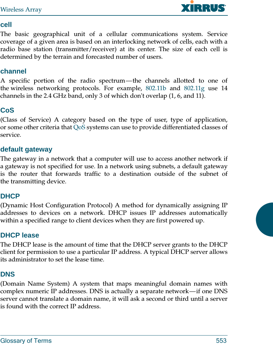 Wireless ArrayGlossary of Terms 553cellThe basic geographical unit of a cellular communications system. Service coverage of a given area is based on an interlocking network of cells, each with a radio base station (transmitter/receiver) at its center. The size of each cell is determined by the terrain and forecasted number of users.channelA specific portion of the radio spectrum &mdash; the channels allotted to one of the wireless networking protocols. For example, 802.11b and 802.11g use 14 channels in the 2.4 GHz band, only 3 of which don't overlap (1, 6, and 11). CoS(Class of Service) A category based on the type of user, type of application, or some other criteria that QoS systems can use to provide differentiated classes of service.default gatewayThe gateway in a network that a computer will use to access another network if a gateway is not specified for use. In a network using subnets, a default gateway is the router that forwards traffic to a destination outside of the subnet of the transmitting device.DHCP(Dynamic Host Configuration Protocol) A method for dynamically assigning IP addresses to devices on a network. DHCP issues IP addresses automatically within a specified range to client devices when they are first powered up.DHCP leaseThe DHCP lease is the amount of time that the DHCP server grants to the DHCP client for permission to use a particular IP address. A typical DHCP server allows its administrator to set the lease time.DNS(Domain Name System) A system that maps meaningful domain names with complex numeric IP addresses. DNS is actually a separate network &mdash; if one DNS server cannot translate a domain name, it will ask a second or third until a server is found with the correct IP address.