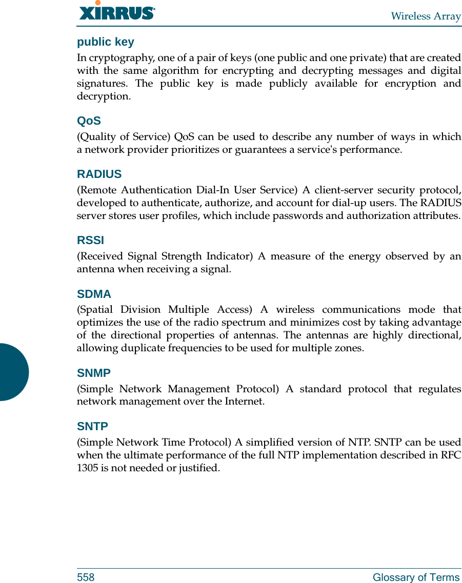 Wireless Array558 Glossary of Termspublic keyIn cryptography, one of a pair of keys (one public and one private) that are created with the same algorithm for encrypting and decrypting messages and digital signatures. The public key is made publicly available for encryption and decryption.QoS(Quality of Service) QoS can be used to describe any number of ways in which a network provider prioritizes or guarantees a service's performance.RADIUS(Remote Authentication Dial-In User Service) A client-server security protocol, developed to authenticate, authorize, and account for dial-up users. The RADIUS server stores user profiles, which include passwords and authorization attributes.RSSI(Received Signal Strength Indicator) A measure of the energy observed by an antenna when receiving a signal.SDMA(Spatial Division Multiple Access) A wireless communications mode that optimizes the use of the radio spectrum and minimizes cost by taking advantage of the directional properties of antennas. The antennas are highly directional, allowing duplicate frequencies to be used for multiple zones.SNMP(Simple Network Management Protocol) A standard protocol that regulates network management over the Internet.SNTP(Simple Network Time Protocol) A simplified version of NTP. SNTP can be used when the ultimate performance of the full NTP implementation described in RFC 1305 is not needed or justified.