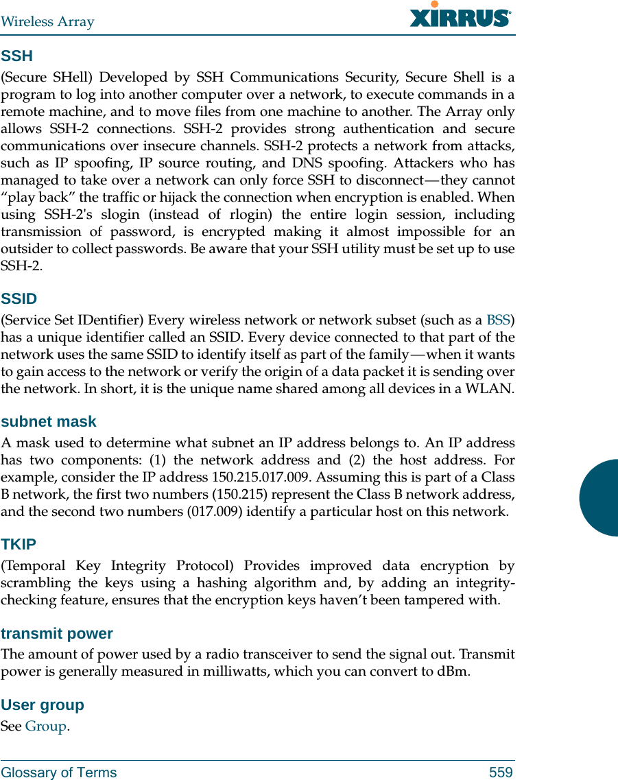 Wireless ArrayGlossary of Terms 559SSH(Secure SHell) Developed by SSH Communications Security, Secure Shell is a program to log into another computer over a network, to execute commands in a remote machine, and to move files from one machine to another. The Array only allows SSH-2 connections. SSH-2 provides strong authentication and secure communications over insecure channels. SSH-2 protects a network from attacks, such as IP spoofing, IP source routing, and DNS spoofing. Attackers who has managed to take over a network can only force SSH to disconnect &mdash; they cannot &ldquo;play back&rdquo; the traffic or hijack the connection when encryption is enabled. When using SSH-2's slogin (instead of rlogin) the entire login session, including transmission of password, is encrypted making it almost impossible for an outsider to collect passwords. Be aware that your SSH utility must be set up to use SSH-2. SSID(Service Set IDentifier) Every wireless network or network subset (such as a BSS) has a unique identifier called an SSID. Every device connected to that part of the network uses the same SSID to identify itself as part of the family &mdash; when it wants to gain access to the network or verify the origin of a data packet it is sending over the network. In short, it is the unique name shared among all devices in a WLAN.subnet maskA mask used to determine what subnet an IP address belongs to. An IP address has two components: (1) the network address and (2) the host address. For example, consider the IP address 150.215.017.009. Assuming this is part of a Class B network, the first two numbers (150.215) represent the Class B network address, and the second two numbers (017.009) identify a particular host on this network.TKIP(Temporal Key Integrity Protocol) Provides improved data encryption by scrambling the keys using a hashing algorithm and, by adding an integrity-checking feature, ensures that the encryption keys haven&rsquo;t been tampered with.transmit powerThe amount of power used by a radio transceiver to send the signal out. Transmit power is generally measured in milliwatts, which you can convert to dBm.User groupSee Group. 