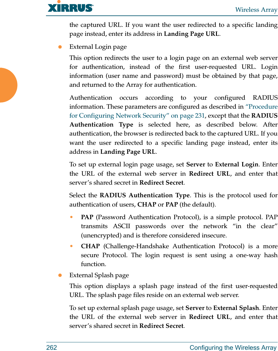 Wireless Array262 Configuring the Wireless Arraythe captured URL. If you want the user redirected to a specific landing page instead, enter its address in Landing Page URL. External Login pageThis option redirects the user to a login page on an external web server for authentication, instead of the first user-requested URL. Login information (user name and password) must be obtained by that page, and returned to the Array for authentication. Authentication occurs according to your configured RADIUS information. These parameters are configured as described in &ldquo;Procedure for Configuring Network Security&rdquo; on page 231, except that the RADIUS Authentication Type is selected here, as described below. After authentication, the browser is redirected back to the captured URL. If you want the user redirected to a specific landing page instead, enter its address in Landing Page URL. To set up external login page usage, set Server to External Login. Enter the URL of the external web server in Redirect URL, and enter that server&rsquo;s shared secret in Redirect Secret. Select the RADIUS Authentication Type. This is the protocol used for authentication of users, CHAP or PAP (the default). &bull;PAP (Password Authentication Protocol), is a simple protocol. PAP transmits ASCII passwords over the network &ldquo;in the clear&rdquo; (unencrypted) and is therefore considered insecure. &bull;CHAP (Challenge-Handshake Authentication Protocol) is a more secure Protocol. The login request is sent using a one-way hash function.External Splash pageThis option displays a splash page instead of the first user-requested URL. The splash page files reside on an external web server. To set up external splash page usage, set Server to External Splash. Enter the URL of the external web server in Redirect URL, and enter that server&rsquo;s shared secret in Redirect Secret. 