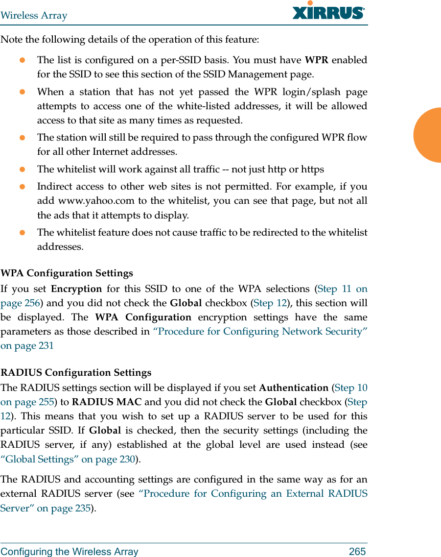 Wireless ArrayConfiguring the Wireless Array 265Note the following details of the operation of this feature:The list is configured on a per-SSID basis. You must have WPR enabled for the SSID to see this section of the SSID Management page.When a station that has not yet passed the WPR login/splash page attempts to access one of the white-listed addresses, it will be allowed access to that site as many times as requested. The station will still be required to pass through the configured WPR flow for all other Internet addresses. The whitelist will work against all traffic -- not just http or httpsIndirect access to other web sites is not permitted. For example, if you add www.yahoo.com to the whitelist, you can see that page, but not all the ads that it attempts to display. The whitelist feature does not cause traffic to be redirected to the whitelist addresses.WPA Configuration Settings If you set Encryption for this SSID to one of the WPA selections (Step 11 on page 256) and you did not check the Global checkbox (Step 12), this section will be displayed. The WPA Configuration encryption settings have the same parameters as those described in &ldquo;Procedure for Configuring Network Security&rdquo; on page 231RADIUS Configuration Settings The RADIUS settings section will be displayed if you set Authentication (Step 10 on page 255) to RADIUS MAC and you did not check the Global checkbox (Step 12). This means that you wish to set up a RADIUS server to be used for this particular SSID. If Global is checked, then the security settings (including the RADIUS server, if any) established at the global level are used instead (see &ldquo;Global Settings&rdquo; on page 230). The RADIUS and accounting settings are configured in the same way as for an external RADIUS server (see &ldquo;Procedure for Configuring an External RADIUS Server&rdquo; on page 235).