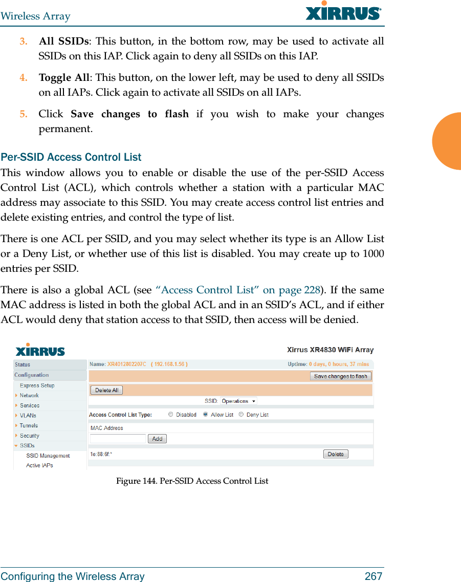 Wireless ArrayConfiguring the Wireless Array 2673. All SSIDs: This button, in the bottom row, may be used to activate all SSIDs on this IAP. Click again to deny all SSIDs on this IAP.4. Toggle All: This button, on the lower left, may be used to deny all SSIDs on all IAPs. Click again to activate all SSIDs on all IAPs.5. Click  Save changes to flash if you wish to make your changes permanent. Per-SSID Access Control ListThis window allows you to enable or disable the use of the per-SSID Access Control List (ACL), which controls whether a station with a particular MAC address may associate to this SSID. You may create access control list entries and delete existing entries, and control the type of list. There is one ACL per SSID, and you may select whether its type is an Allow List or a Deny List, or whether use of this list is disabled. You may create up to 1000 entries per SSID.There is also a global ACL (see &ldquo;Access Control List&rdquo; on page 228). If the same MAC address is listed in both the global ACL and in an SSID&rsquo;s ACL, and if either ACL would deny that station access to that SSID, then access will be denied.Figure 144. Per-SSID Access Control List