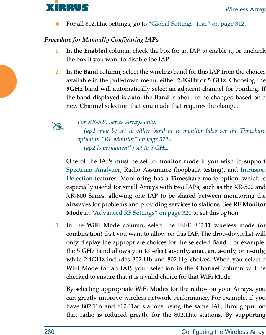 Wireless Array280 Configuring the Wireless ArrayFor all 802.11ac settings, go to &ldquo;Global Settings .11ac&rdquo; on page 312. Procedure for Manually Configuring IAPs1. In the Enabled column, check the box for an IAP to enable it, or uncheck the box if you want to disable the IAP.2. In the Band column, select the wireless band for this IAP from the choices available in the pull-down menu, either 2.4GHz or 5 GHz. Choosing the 5GHz band will automatically select an adjacent channel for bonding. If the band displayed is auto, the Band is about to be changed based on a new Channel selection that you made that requires the change. One of the IAPs must be set to monitor mode if you wish to support Spectrum Analyzer, Radio Assurance (loopback testing), and Intrusion Detection features. Monitoring has a Timeshare mode option, which is especially useful for small Arrays with two IAPs, such as the XR-500 and XR-600 Series, allowing one IAP to be shared between monitoring the airwaves for problems and providing services to stations. See RF Monitor Mode in &ldquo;Advanced RF Settings&rdquo; on page 320 to set this option. 3. In the WiFi Mode column, select the IEEE 802.11 wireless mode (or combination) that you want to allow on this IAP. The drop-down list will only display the appropriate choices for the selected Band. For example, the 5 GHz band allows you to select ac-only, anac, an, a-only, or n-only, while 2.4GHz includes 802.11b and 802.11g choices. When you select a WiFi Mode for an IAP, your selection in the Channel column will be checked to ensure that it is a valid choice for that WiFi Mode. By selecting appropriate WiFi Modes for the radios on your Arrays, you can greatly improve wireless network performance. For example, if you have 802.11n and 802.11ac stations using the same IAP, throughput on that radio is reduced greatly for the 802.11ac stations. By supporting For XR-520 Series Arrays only:&mdash;iap1 may be set to either band or to monitor (also see the Timeshare option in &ldquo;RF Monitor&rdquo; on page 321). &mdash;iap2 is permanently set to 5 GHz.