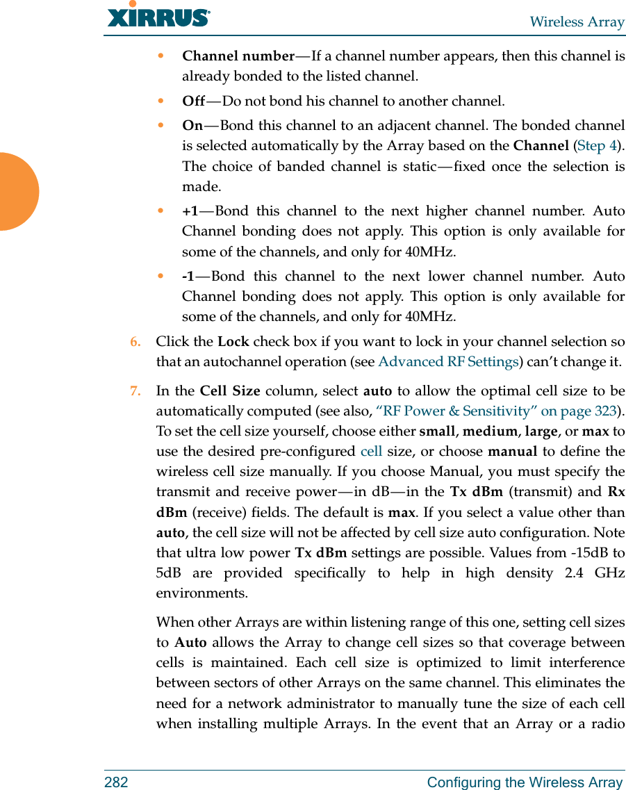 Wireless Array282 Configuring the Wireless Array&bull;Channel number &mdash; If a channel number appears, then this channel is already bonded to the listed channel. &bull;Off &mdash; Do not bond his channel to another channel. &bull;On &mdash; Bond this channel to an adjacent channel. The bonded channel is selected automatically by the Array based on the Channel (Step 4). The choice of banded channel is static &mdash; fixed  once  the  selection  is made. &bull;+1 &mdash; Bond this channel to the next higher channel number. Auto Channel bonding does not apply. This option is only available for some of the channels, and only for 40MHz. &bull;-1 &mdash; Bond this channel to the next lower channel number. Auto Channel bonding does not apply. This option is only available for some of the channels, and only for 40MHz. 6. Click the Lock check box if you want to lock in your channel selection so that an autochannel operation (see Advanced RF Settings) can&rsquo;t change it. 7. In the Cell Size column, select auto to allow the optimal cell size to be automatically computed (see also, &ldquo;RF Power &amp; Sensitivity&rdquo; on page 323). To set the cell size yourself, choose either small, medium, large, or max to use the desired pre-configured cell size, or choose manual to define the wireless cell size manually. If you choose Manual, you must specify the transmit  and  receive  power &mdash; in  dB &mdash; in  the  Tx dBm (transmit) and Rx dBm (receive) fields. The default is max. If you select a value other than auto, the cell size will not be affected by cell size auto configuration. Note that ultra low power Tx dBm settings are possible. Values from -15dB to 5dB are provided specifically to help in high density 2.4 GHz environments. When other Arrays are within listening range of this one, setting cell sizes to Auto allows the Array to change cell sizes so that coverage between cells is maintained. Each cell size is optimized to limit interference between sectors of other Arrays on the same channel. This eliminates the need for a network administrator to manually tune the size of each cell when installing multiple Arrays. In the event that an Array or a radio 