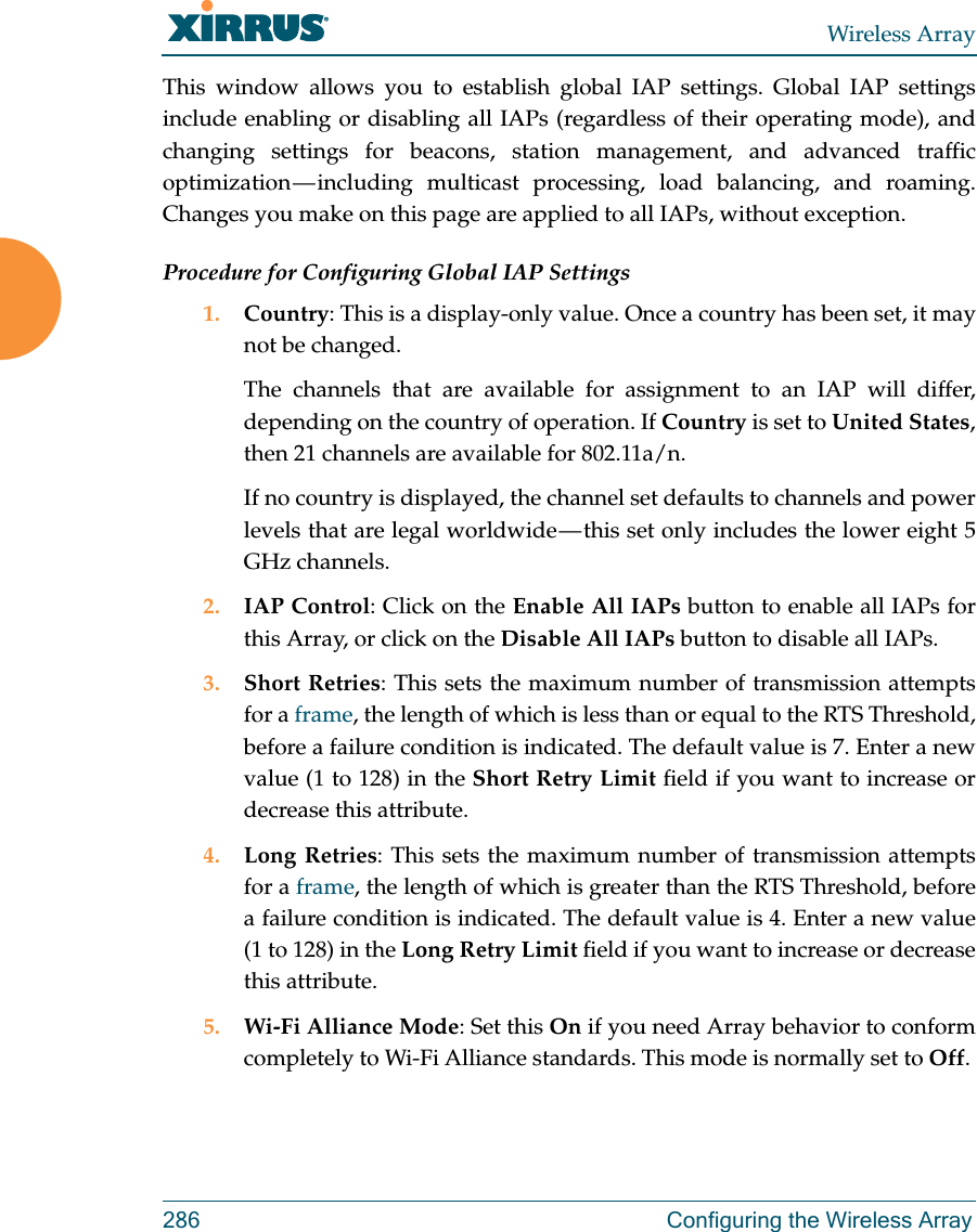 Wireless Array286 Configuring the Wireless ArrayThis window allows you to establish global IAP settings. Global IAP settings include enabling or disabling all IAPs (regardless of their operating mode), and changing settings for beacons, station management, and advanced traffic optimization &mdash; including multicast processing, load balancing, and roaming. Changes you make on this page are applied to all IAPs, without exception.Procedure for Configuring Global IAP Settings1. Country: This is a display-only value. Once a country has been set, it may not be changed. The channels that are available for assignment to an IAP will differ, depending on the country of operation. If Country is set to United States, then 21 channels are available for 802.11a/n. If no country is displayed, the channel set defaults to channels and power levels that are legal worldwide &mdash; this set only includes the lower eight 5 GHz channels. 2. IAP Control: Click on the Enable All IAPs button to enable all IAPs for this Array, or click on the Disable All IAPs button to disable all IAPs.3. Short Retries: This sets the maximum number of transmission attempts for a frame, the length of which is less than or equal to the RTS Threshold, before a failure condition is indicated. The default value is 7. Enter a new value (1 to 128) in the Short Retry Limit field if you want to increase or decrease this attribute.4. Long Retries: This sets the maximum number of transmission attempts for a frame, the length of which is greater than the RTS Threshold, before a failure condition is indicated. The default value is 4. Enter a new value (1 to 128) in the Long Retry Limit field if you want to increase or decrease this attribute.5. Wi-Fi Alliance Mode: Set this On if you need Array behavior to conform completely to Wi-Fi Alliance standards. This mode is normally set to Off. 