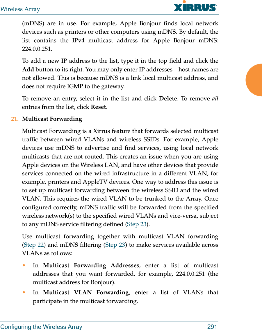 Wireless ArrayConfiguring the Wireless Array 291(mDNS) are in use. For example, Apple Bonjour finds local network devices such as printers or other computers using mDNS. By default, the list contains the IPv4 multicast address for Apple Bonjour mDNS: 224.0.0.251. To add a new IP address to the list, type it in the top field and click the Add button to its right. You may only enter IP addresses&mdash;host names are not allowed. This is because mDNS is a link local multicast address, and does not require IGMP to the gateway. To remove an entry, select it in the list and click Delete. To remove allentries from the list, click Reset. 21. Multicast Forwarding Multicast Forwarding is a Xirrus feature that forwards selected multicast traffic between wired VLANs and wireless SSIDs. For example, Apple devices use mDNS to advertise and find services, using local network multicasts that are not routed. This creates an issue when you are using Apple devices on the Wireless LAN, and have other devices that provide services connected on the wired infrastructure in a different VLAN, for example, printers and AppleTV devices. One way to address this issue is to set up multicast forwarding between the wireless SSID and the wired VLAN. This requires the wired VLAN to be trunked to the Array. Once configured correctly, mDNS traffic will be forwarded from the specified wireless network(s) to the specified wired VLANs and vice-versa, subject to any mDNS service filtering defined (Step 23). Use multicast forwarding together with multicast VLAN forwarding (Step 22) and mDNS filtering (Step 23) to make services available across VLANs as follows:&bull;In  Multicast Forwarding Addresses, enter a list of multicast addresses that you want forwarded, for example, 224.0.0.251 (the multicast address for Bonjour). &bull;In  Multicast VLAN Forwarding, enter a list of VLANs that participate in the multicast forwarding.