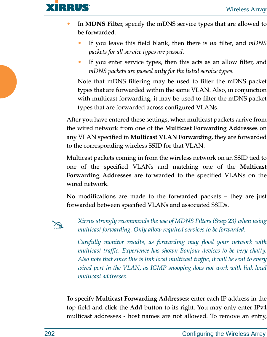 Wireless Array292 Configuring the Wireless Array&bull;In MDNS Filter, specify the mDNS service types that are allowed to be forwarded. &bull;If you leave this field blank, then there is no filter, and mDNS packets for all service types are passed. &bull;If you enter service types, then this acts as an allow filter, and mDNS packets are passed only for the listed service types. Note that mDNS filtering may be used to filter the mDNS packet types that are forwarded within the same VLAN. Also, in conjunction with multicast forwarding, it may be used to filter the mDNS packet types that are forwarded across configured VLANs.After you have entered these settings, when multicast packets arrive from the wired network from one of the Multicast Forwarding Addresses on any VLAN specified in Multicast VLAN Forwarding, they are forwarded to the corresponding wireless SSID for that VLAN.Multicast packets coming in from the wireless network on an SSID tied to one of the specified VLANs and matching one of the Multicast Forwarding Addresses are forwarded to the specified VLANs on the wired network. No modifications are made to the forwarded packets &ndash; they are just forwarded between specified VLANs and associated SSIDs.To specify Multicast Forwarding Addresses: enter each IP address in the top field and click the Add button to its right. You may only enter IPv4 multicast addresses - host names are not allowed. To remove an entry, Xirrus strongly recommends the use of MDNS Filters (Step 23) when using multicast forwarding. Only allow required services to be forwarded.Carefully monitor results, as forwarding may flood your network with multicast traffic. Experience has shown Bonjour devices to be very chatty. Also note that since this is link local multicast traffic, it will be sent to every wired port in the VLAN, as IGMP snooping does not work with link local multicast addresses.