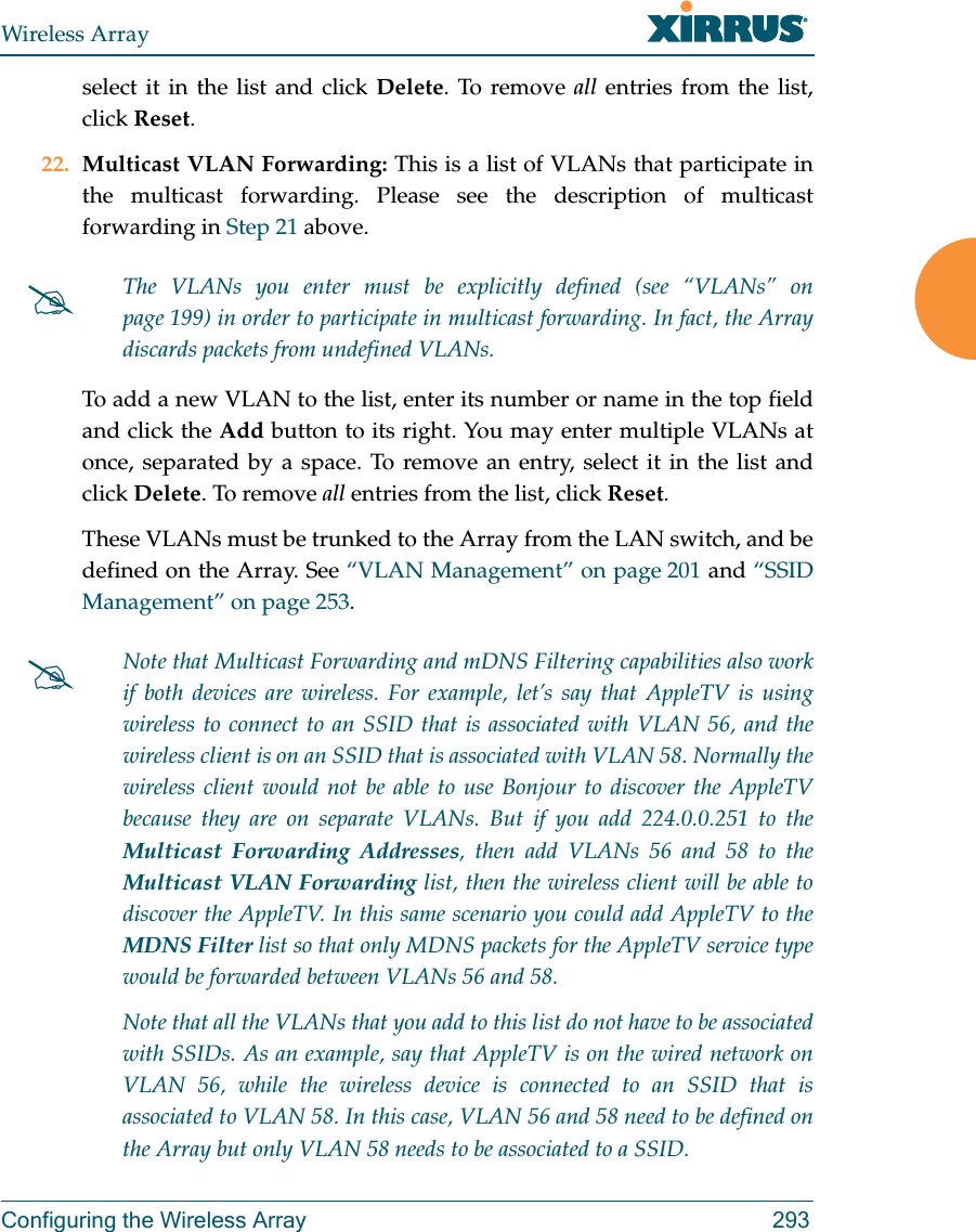 Wireless ArrayConfiguring the Wireless Array 293select it in the list and click Delete. To remove all entries from the list, click Reset. 22. Multicast VLAN Forwarding: This is a list of VLANs that participate in the multicast forwarding. Please see the description of multicast forwarding in Step 21 above.To add a new VLAN to the list, enter its number or name in the top field and click the Add button to its right. You may enter multiple VLANs at once, separated by a space. To remove an entry, select it in the list and click Delete. To remove all entries from the list, click Reset. These VLANs must be trunked to the Array from the LAN switch, and be defined on the Array. See &ldquo;VLAN Management&rdquo; on page 201 and &ldquo;SSID Management&rdquo; on page 253. The VLANs you enter must be explicitly defined (see &ldquo;VLANs&rdquo; on page 199) in order to participate in multicast forwarding. In fact, the Array discards packets from undefined VLANs. Note that Multicast Forwarding and mDNS Filtering capabilities also work if both devices are wireless. For example, let&rsquo;s say that AppleTV is using wireless to connect to an SSID that is associated with VLAN 56, and the wireless client is on an SSID that is associated with VLAN 58. Normally the wireless client would not be able to use Bonjour to discover the AppleTV because they are on separate VLANs. But if you add 224.0.0.251 to the Multicast Forwarding Addresses, then add VLANs 56 and 58 to the Multicast VLAN Forwarding list, then the wireless client will be able to discover the AppleTV. In this same scenario you could add AppleTV to the MDNS Filter list so that only MDNS packets for the AppleTV service type would be forwarded between VLANs 56 and 58.Note that all the VLANs that you add to this list do not have to be associated with SSIDs. As an example, say that AppleTV is on the wired network on VLAN 56, while the wireless device is connected to an SSID that is associated to VLAN 58. In this case, VLAN 56 and 58 need to be defined on the Array but only VLAN 58 needs to be associated to a SSID.
