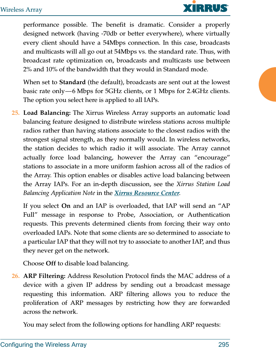 Wireless ArrayConfiguring the Wireless Array 295performance possible. The benefit is dramatic. Consider a properly designed network (having -70db or better everywhere), where virtually every client should have a 54Mbps connection. In this case, broadcasts and multicasts will all go out at 54Mbps vs. the standard rate. Thus, with broadcast rate optimization on, broadcasts and multicasts use between 2% and 10% of the bandwidth that they would in Standard mode.When set to Standard (the default), broadcasts are sent out at the lowest basic rate only &mdash; 6 Mbps for 5GHz clients, or 1 Mbps for 2.4GHz clients. The option you select here is applied to all IAPs.25. Load Balancing: The Xirrus Wireless Array supports an automatic load balancing feature designed to distribute wireless stations across multiple radios rather than having stations associate to the closest radios with the strongest signal strength, as they normally would. In wireless networks, the station decides to which radio it will associate. The Array cannot actually force load balancing, however the Array can &ldquo;encourage&rdquo; stations to associate in a more uniform fashion across all of the radios of the Array. This option enables or disables active load balancing between the Array IAPs. For an in-depth discussion, see the Xirrus Station Load Balancing Application Note in the Xirrus Resource Center. If you select On  and an IAP is overloaded, that IAP will send an &ldquo;AP Full&rdquo; message in response to Probe, Association, or Authentication requests. This prevents determined clients from forcing their way onto overloaded IAPs. Note that some clients are so determined to associate to a particular IAP that they will not try to associate to another IAP, and thus they never get on the network.Choose Off to disable load balancing. 26. ARP Filtering: Address Resolution Protocol finds the MAC address of a device with a given IP address by sending out a broadcast message requesting this information. ARP filtering allows you to reduce the proliferation of ARP messages by restricting how they are forwarded across the network. You may select from the following options for handling ARP requests: