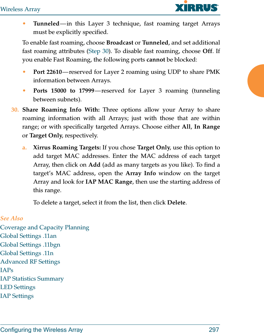 Wireless ArrayConfiguring the Wireless Array 297&bull;Tunneled &mdash; in this Layer 3 technique, fast roaming target Arrays must be explicitly specified. To enable fast roaming, choose Broadcast or Tu n n e le d , and set additional fast roaming attributes (Step 30). To disable fast roaming, choose Off. If you enable Fast Roaming, the following ports cannot be blocked:&bull;Port 22610 &mdash; reserved for Layer 2 roaming using UDP to share PMK information between Arrays.&bull;Ports 15000 to 17999 &mdash; reserved for Layer 3 roaming (tunneling between subnets).30. Share Roaming Info With: Three options allow your Array to share roaming information with all Arrays; just with those that are within range; or with specifically targeted Arrays. Choose either All, In Rangeor Targ et O nly, respectively.a. Xirrus Roaming Targets: If you chose Tar ge t O nl y, use this option to add target MAC addresses. Enter the MAC address of each target Array, then click on Add (add as many targets as you like). To find a target&rsquo;s MAC address, open the Array Info window on the target Array and look for IAP MAC Range, then use the starting address of this range. To delete a target, select it from the list, then click Delete.See AlsoCoverage and Capacity PlanningGlobal Settings .11anGlobal Settings .11bgnGlobal Settings .11nAdvanced RF SettingsIAPsIAP Statistics SummaryLED SettingsIAP Settings