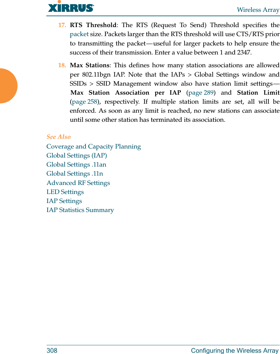 Wireless Array308 Configuring the Wireless Array17. RTS Threshold: The RTS (Request To Send) Threshold specifies the packet size. Packets larger than the RTS threshold will use CTS/RTS prior to transmitting the packet &mdash; useful for larger packets to help ensure the success of their transmission. Enter a value between 1 and 2347.18. Max Stations: This defines how many station associations are allowed per 802.11bgn IAP. Note that the IAPs > Global Settings window and SSIDs > SSID Management window also have station limit settings &mdash; Max Station Association per IAP (page 289) and Station Limit(page 258), respectively. If multiple station limits are set, all will be enforced. As soon as any limit is reached, no new stations can associate until some other station has terminated its association. See AlsoCoverage and Capacity PlanningGlobal Settings (IAP)Global Settings .11anGlobal Settings .11nAdvanced RF SettingsLED SettingsIAP SettingsIAP Statistics Summary