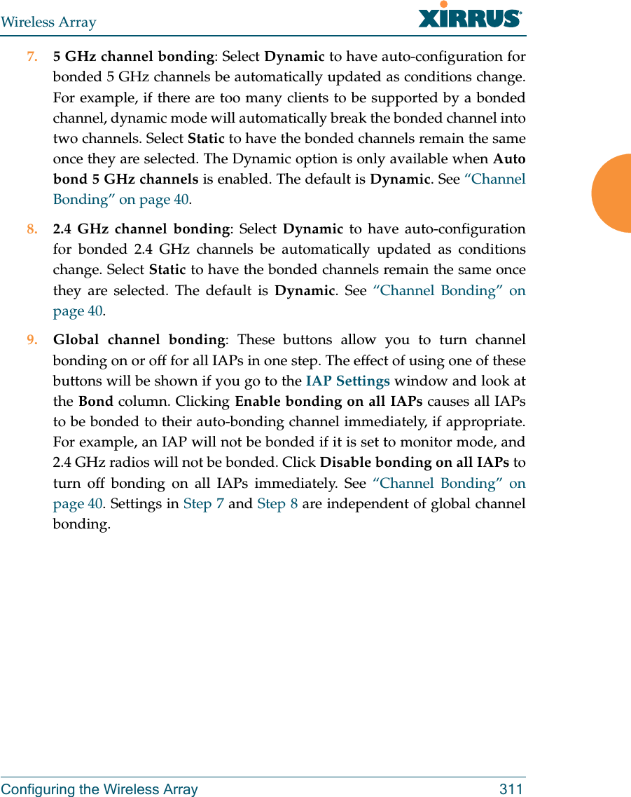 Wireless ArrayConfiguring the Wireless Array 3117. 5 GHz channel bonding: Select Dynamic to have auto-configuration for bonded 5 GHz channels be automatically updated as conditions change. For example, if there are too many clients to be supported by a bonded channel, dynamic mode will automatically break the bonded channel into two channels. Select Static to have the bonded channels remain the same once they are selected. The Dynamic option is only available when Auto bond 5 GHz channels is enabled. The default is Dynamic. See &ldquo;Channel Bonding&rdquo; on page 40.8. 2.4 GHz channel bonding: Select Dynamic to have auto-configuration for bonded 2.4 GHz channels be automatically updated as conditions change. Select Static to have the bonded channels remain the same once they are selected. The default is Dynamic. See &ldquo;Channel Bonding&rdquo; on page 40.9. Global channel bonding: These buttons allow you to turn channel bonding on or off for all IAPs in one step. The effect of using one of these buttons will be shown if you go to the IAP Settings window and look at the Bond column. Clicking Enable bonding on all IAPs causes all IAPs to be bonded to their auto-bonding channel immediately, if appropriate. For example, an IAP will not be bonded if it is set to monitor mode, and 2.4 GHz radios will not be bonded. Click Disable bonding on all IAPs to turn off bonding on all IAPs immediately. See &ldquo;Channel Bonding&rdquo; on page 40. Settings in Step 7 and Step 8 are independent of global channel bonding. 
