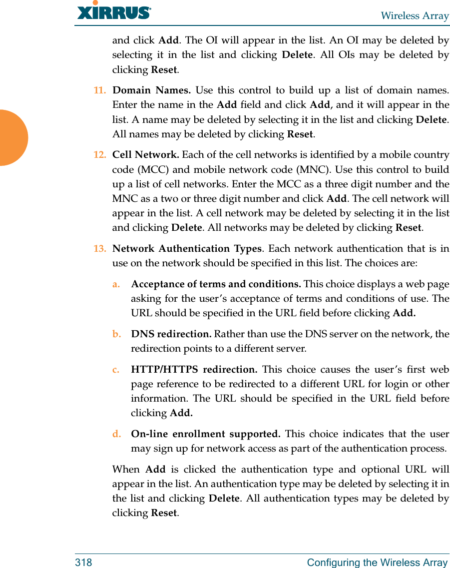 Wireless Array318 Configuring the Wireless Arrayand click Add. The OI will appear in the list. An OI may be deleted by selecting it in the list and clicking Delete. All OIs may be deleted by clicking Reset.11. Domain Names. Use this control to build up a list of domain names. Enter the name in the Add field and click Add, and it will appear in the list. A name may be deleted by selecting it in the list and clicking Delete. All names may be deleted by clicking Reset.12. Cell Network. Each of the cell networks is identified by a mobile country code (MCC) and mobile network code (MNC). Use this control to build up a list of cell networks. Enter the MCC as a three digit number and the MNC as a two or three digit number and click Add. The cell network will appear in the list. A cell network may be deleted by selecting it in the list and clicking Delete. All networks may be deleted by clicking Reset.13. Network Authentication Types. Each network authentication that is in use on the network should be specified in this list. The choices are:a. Acceptance of terms and conditions. This choice displays a web page asking for the user&rsquo;s acceptance of terms and conditions of use. The URL should be specified in the URL field before clicking Add.b. DNS redirection. Rather than use the DNS server on the network, the redirection points to a different server. c. HTTP/HTTPS redirection. This choice causes the user&rsquo;s first web page reference to be redirected to a different URL for login or other information. The URL should be specified in the URL field before clicking Add.d. On-line enrollment supported. This choice indicates that the user may sign up for network access as part of the authentication process.When  Add  is clicked the authentication type and optional URL will appear in the list. An authentication type may be deleted by selecting it in the list and clicking Delete. All authentication types may be deleted by clicking Reset.
