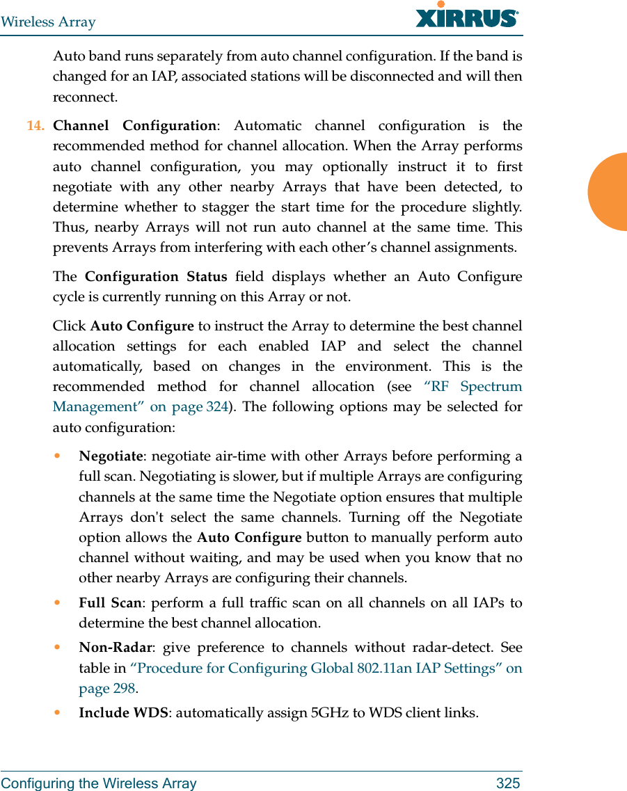 Wireless ArrayConfiguring the Wireless Array 325Auto band runs separately from auto channel configuration. If the band is changed for an IAP, associated stations will be disconnected and will then reconnect. 14. Channel Configuration: Automatic channel configuration is the recommended method for channel allocation. When the Array performs auto channel configuration, you may optionally instruct it to first negotiate with any other nearby Arrays that have been detected, to determine whether to stagger the start time for the procedure slightly. Thus, nearby Arrays will not run auto channel at the same time. This prevents Arrays from interfering with each other&rsquo;s channel assignments. The  Configuration Status field displays whether an Auto Configurecycle is currently running on this Array or not. Click Auto Configure to instruct the Array to determine the best channel allocation settings for each enabled IAP and select the channel automatically, based on changes in the environment. This is the recommended method for channel allocation (see &ldquo;RF Spectrum Management&rdquo; on page 324). The following options may be selected for auto configuration: &bull;Negotiate: negotiate air-time with other Arrays before performing a full scan. Negotiating is slower, but if multiple Arrays are configuring channels at the same time the Negotiate option ensures that multiple Arrays don't select the same channels. Turning off the Negotiate option allows the Auto Configure button to manually perform auto channel without waiting, and may be used when you know that no other nearby Arrays are configuring their channels. &bull;Full Scan: perform a full traffic scan on all channels on all IAPs to determine the best channel allocation.&bull;Non-Radar: give preference to channels without radar-detect. See table in &ldquo;Procedure for Configuring Global 802.11an IAP Settings&rdquo; on page 298. &bull;Include WDS: automatically assign 5GHz to WDS client links.
