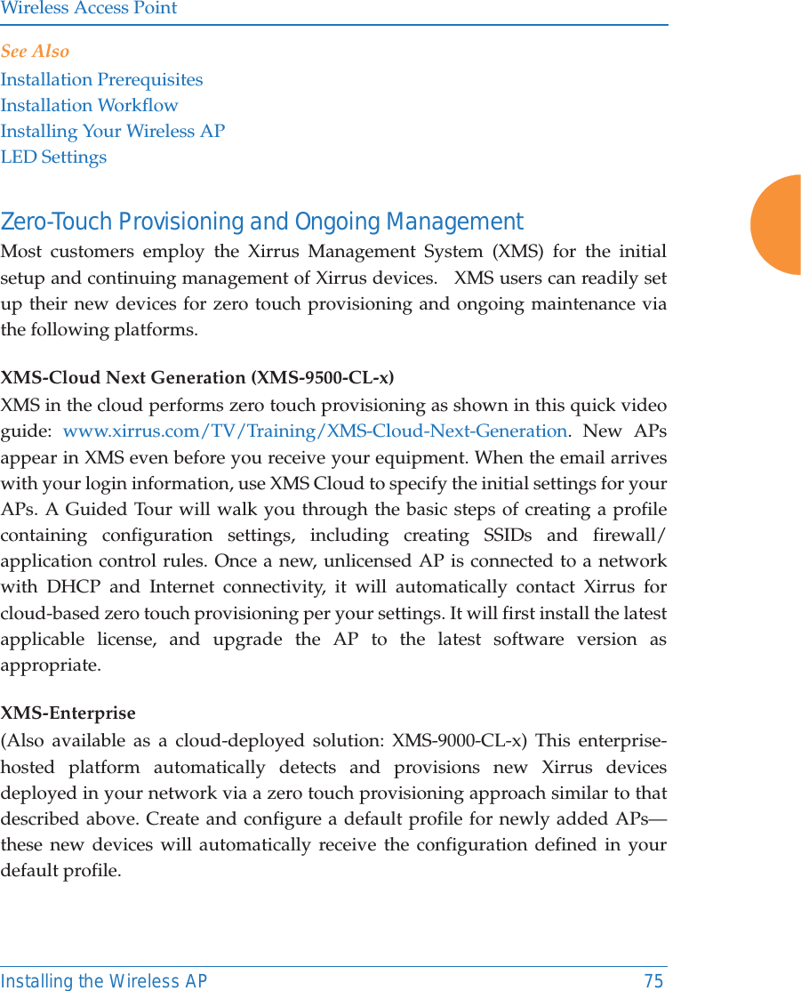 Wireless Access PointInstalling the Wireless AP 75See AlsoInstallation PrerequisitesInstallation WorkflowInstalling Your Wireless APLED SettingsZero-Touch Provisioning and Ongoing Management Most customers employ the Xirrus Management System (XMS) for the initial setup and continuing management of Xirrus devices.   XMS users can readily set up their new devices for zero touch provisioning and ongoing maintenance via the following platforms.XMS-Cloud Next Generation (XMS-9500-CL-x) XMS in the cloud performs zero touch provisioning as shown in this quick video guide:  www.xirrus.com/TV/Training/XMS-Cloud-Next-Generation. New APs appear in XMS even before you receive your equipment. When the email arrives with your login information, use XMS Cloud to specify the initial settings for your APs. A Guided Tour will walk you through the basic steps of creating a profile containing configuration settings, including creating SSIDs and firewall/application control rules. Once a new, unlicensed AP is connected to a network with DHCP and Internet connectivity, it will automatically contact Xirrus for cloud-based zero touch provisioning per your settings. It will first install the latest applicable license, and upgrade the AP to the latest software version as appropriate. XMS-Enterprise(Also available as a cloud-deployed solution: XMS-9000-CL-x) This enterprise-hosted platform automatically detects and provisions new Xirrus devices deployed in your network via a zero touch provisioning approach similar to that described above. Create and configure a default profile for newly added APs&mdash;these new devices will automatically receive the configuration defined in your default profile.