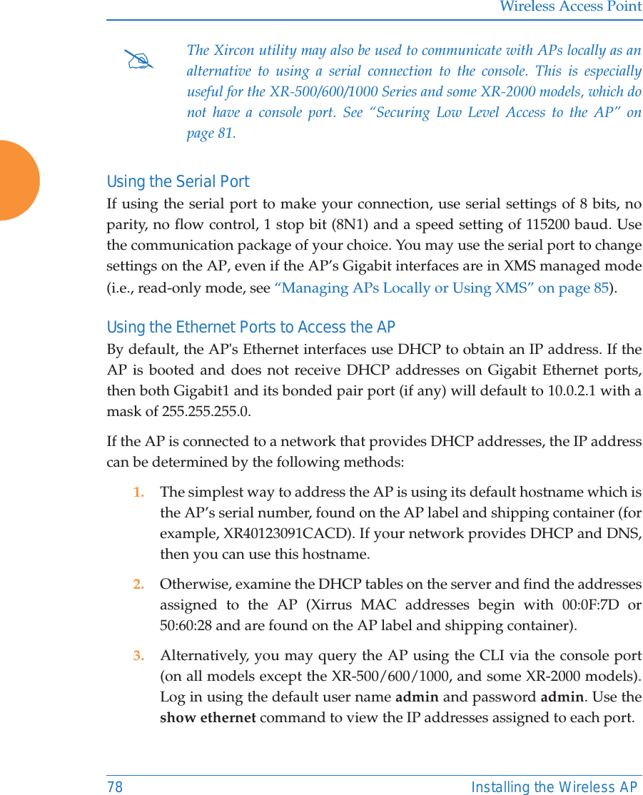 Wireless Access Point78 Installing the Wireless APUsing the Serial PortIf using the serial port to make your connection, use serial settings of 8 bits, no parity, no flow control, 1 stop bit (8N1) and a speed setting of 115200 baud. Use the communication package of your choice. You may use the serial port to change settings on the AP, even if the AP&rsquo;s Gigabit interfaces are in XMS managed mode (i.e., read-only mode, see &ldquo;Managing APs Locally or Using XMS&rdquo; on page 85). Using the Ethernet Ports to Access the APBy default, the AP's Ethernet interfaces use DHCP to obtain an IP address. If the AP is booted and does not receive DHCP addresses on Gigabit Ethernet ports, then both Gigabit1 and its bonded pair port (if any) will default to 10.0.2.1 with a mask of 255.255.255.0. If the AP is connected to a network that provides DHCP addresses, the IP address can be determined by the following methods:1. The simplest way to address the AP is using its default hostname which is the AP&rsquo;s serial number, found on the AP label and shipping container (for example, XR40123091CACD). If your network provides DHCP and DNS, then you can use this hostname.2. Otherwise, examine the DHCP tables on the server and find the addresses assigned to the AP (Xirrus MAC addresses begin with 00:0F:7D or 50:60:28 and are found on the AP label and shipping container).3. Alternatively, you may query the AP using the CLI via the console port (on all models except the XR-500/600/1000, and some XR-2000 models). Log in using the default user name admin and password admin. Use the show ethernet command to view the IP addresses assigned to each port.#The Xircon utility may also be used to communicate with APs locally as an alternative to using a serial connection to the console. This is especially useful for the XR-500/600/1000 Series and some XR-2000 models, which do not have a console port. See &ldquo;Securing Low Level Access to the AP&rdquo; on page 81. 