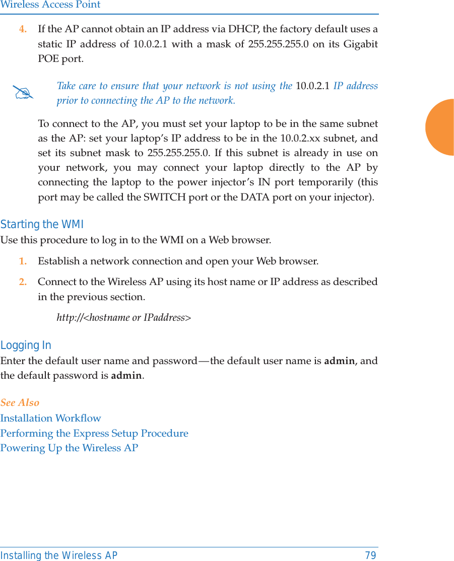 Wireless Access PointInstalling the Wireless AP 794. If the AP cannot obtain an IP address via DHCP, the factory default uses a static IP address of 10.0.2.1 with a mask of 255.255.255.0 on its Gigabit POE port. To connect to the AP, you must set your laptop to be in the same subnet as the AP: set your laptop&rsquo;s IP address to be in the 10.0.2.xx subnet, and set its subnet mask to 255.255.255.0. If this subnet is already in use on your network, you may connect your laptop directly to the AP by connecting the laptop to the power injector&rsquo;s IN port temporarily (this port may be called the SWITCH port or the DATA port on your injector). Starting the WMIUse this procedure to log in to the WMI on a Web browser. 1. Establish a network connection and open your Web browser.2. Connect to the Wireless AP using its host name or IP address as described in the previous section.http://<hostname or IPaddress>Logging InEnter the default user name and password &mdash; the default user name is admin, and the default password is admin.See AlsoInstallation WorkflowPerforming the Express Setup ProcedurePowering Up the Wireless AP#Take care to ensure that your network is not using the 10.0.2.1 IP address prior to connecting the AP to the network. 