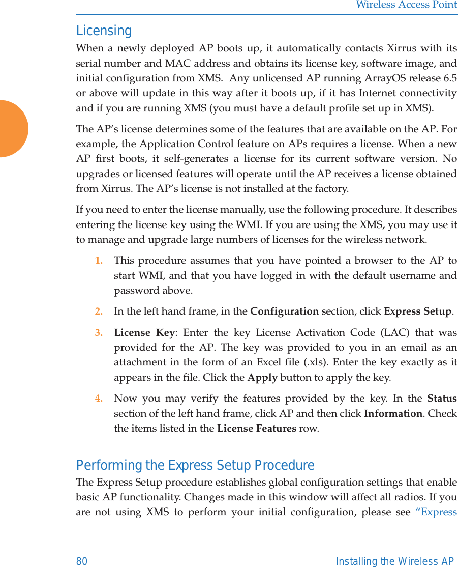 Wireless Access Point80 Installing the Wireless APLicensingWhen a newly deployed AP boots up, it automatically contacts Xirrus with its serial number and MAC address and obtains its license key, software image, and initial configuration from XMS.  Any unlicensed AP running ArrayOS release 6.5 or above will update in this way after it boots up, if it has Internet connectivityand if you are running XMS (you must have a default profile set up in XMS). The AP&rsquo;s license determines some of the features that are available on the AP. For example, the Application Control feature on APs requires a license. When a new AP first boots, it self-generates a license for its current software version. No upgrades or licensed features will operate until the AP receives a license obtained from Xirrus. The AP&rsquo;s license is not installed at the factory.  If you need to enter the license manually, use the following procedure. It describes entering the license key using the WMI. If you are using the XMS, you may use it to manage and upgrade large numbers of licenses for the wireless network. 1. This procedure assumes that you have pointed a browser to the AP to start WMI, and that you have logged in with the default username and password above. 2. In the left hand frame, in the Configuration section, click Express Setup. 3. License Key: Enter the key License Activation Code (LAC) that was provided for the AP. The key was provided to you in an email as an attachment in the form of an Excel file (.xls). Enter the key exactly as it appears in the file. Click the Apply button to apply the key. 4. Now you may verify the features provided by the key. In the Statussection of the left hand frame, click AP and then click Information. Check the items listed in the License Features row. Performing the Express Setup ProcedureThe Express Setup procedure establishes global configuration settings that enable basic AP functionality. Changes made in this window will affect all radios. If you are not using XMS to perform your initial configuration, please see &ldquo;Express 