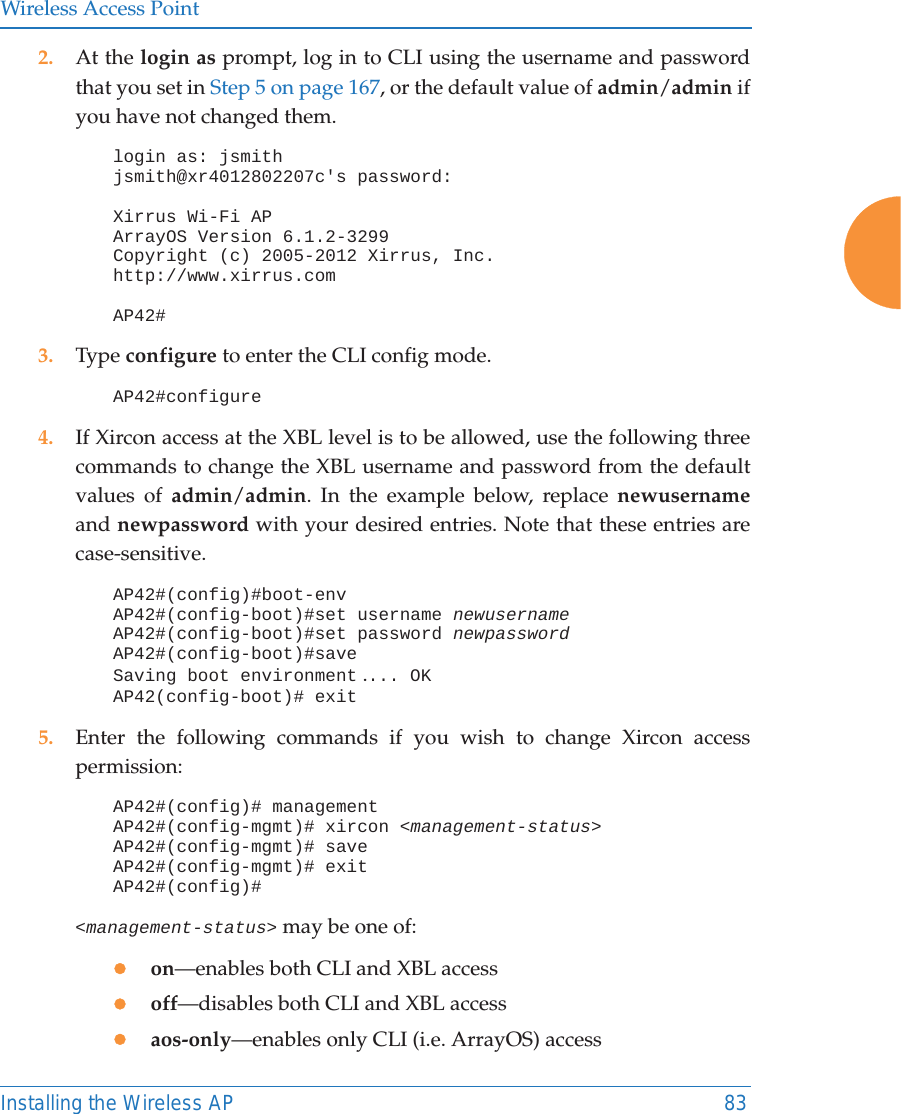 Wireless Access PointInstalling the Wireless AP 832. At the login as prompt, log in to CLI using the username and password that you set in Step 5 on page 167, or the default value of admin/admin if you have not changed them. login as: jsmithjsmith@xr4012802207c's password:Xirrus Wi-Fi APArrayOS Version 6.1.2-3299Copyright (c) 2005-2012 Xirrus, Inc.http://www.xirrus.comAP42#3. Type configure to enter the CLI config mode.AP42#configure4. If Xircon access at the XBL level is to be allowed, use the following three commands to change the XBL username and password from the default values of admin/admin. In the example below, replace newusernameand newpassword with your desired entries. Note that these entries are case-sensitive. AP42#(config)#boot-envAP42#(config-boot)#set username newusernameAP42#(config-boot)#set password newpasswordAP42#(config-boot)#saveSaving boot environment .... OKAP42(config-boot)# exit5. Enter the following commands if you wish to change Xircon access permission: AP42#(config)# managementAP42#(config-mgmt)# xircon <management-status>AP42#(config-mgmt)# saveAP42#(config-mgmt)# exitAP42#(config)#<management-status> may be one of:zon&mdash;enables both CLI and XBL accesszoff&mdash;disables both CLI and XBL accesszaos-only&mdash;enables only CLI (i.e. ArrayOS) access