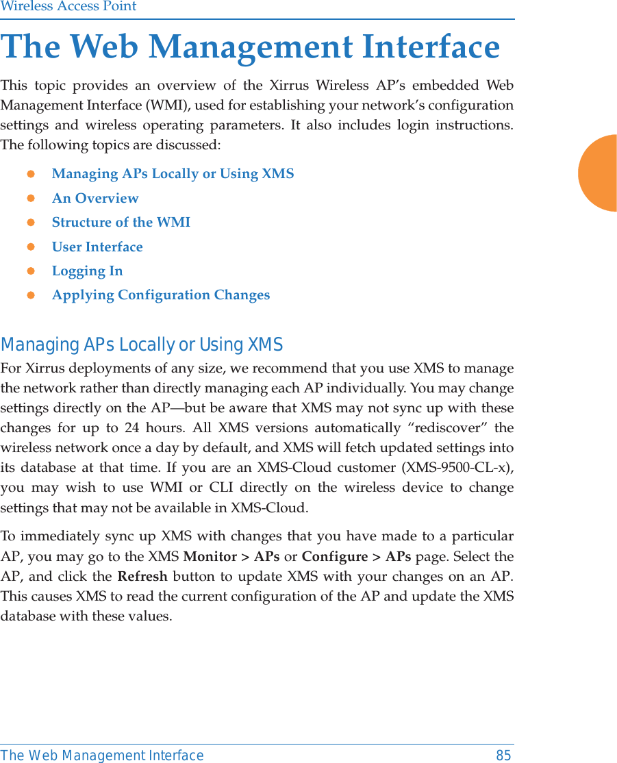 Wireless Access PointThe Web Management Interface 85The Web Management InterfaceThis topic provides an overview of the Xirrus Wireless AP&rsquo;s embedded Web Management Interface (WMI), used for establishing your network&rsquo;s configuration settings and wireless operating parameters. It also includes login instructions. The following topics are discussed: zManaging APs Locally or Using XMS zAn Overview zStructure of the WMI zUser InterfacezLogging InzApplying Configuration ChangesManaging APs Locally or Using XMSFor Xirrus deployments of any size, we recommend that you use XMS to manage the network rather than directly managing each AP individually. You may change settings directly on the AP&mdash;but be aware that XMS may not sync up with these changes for up to 24 hours. All XMS versions automatically &ldquo;rediscover&rdquo; the wireless network once a day by default, and XMS will fetch updated settings into its database at that time. If you are an XMS-Cloud customer (XMS-9500-CL-x), you may wish to use WMI or CLI directly on the wireless device to change settings that may not be available in XMS-Cloud. To immediately sync up XMS with changes that you have made to a particular AP, you may go to the XMS Monitor > APs or Configure > APs page. Select the AP, and click the Refresh button to update XMS with your changes on an AP. This causes XMS to read the current configuration of the AP and update the XMS database with these values.