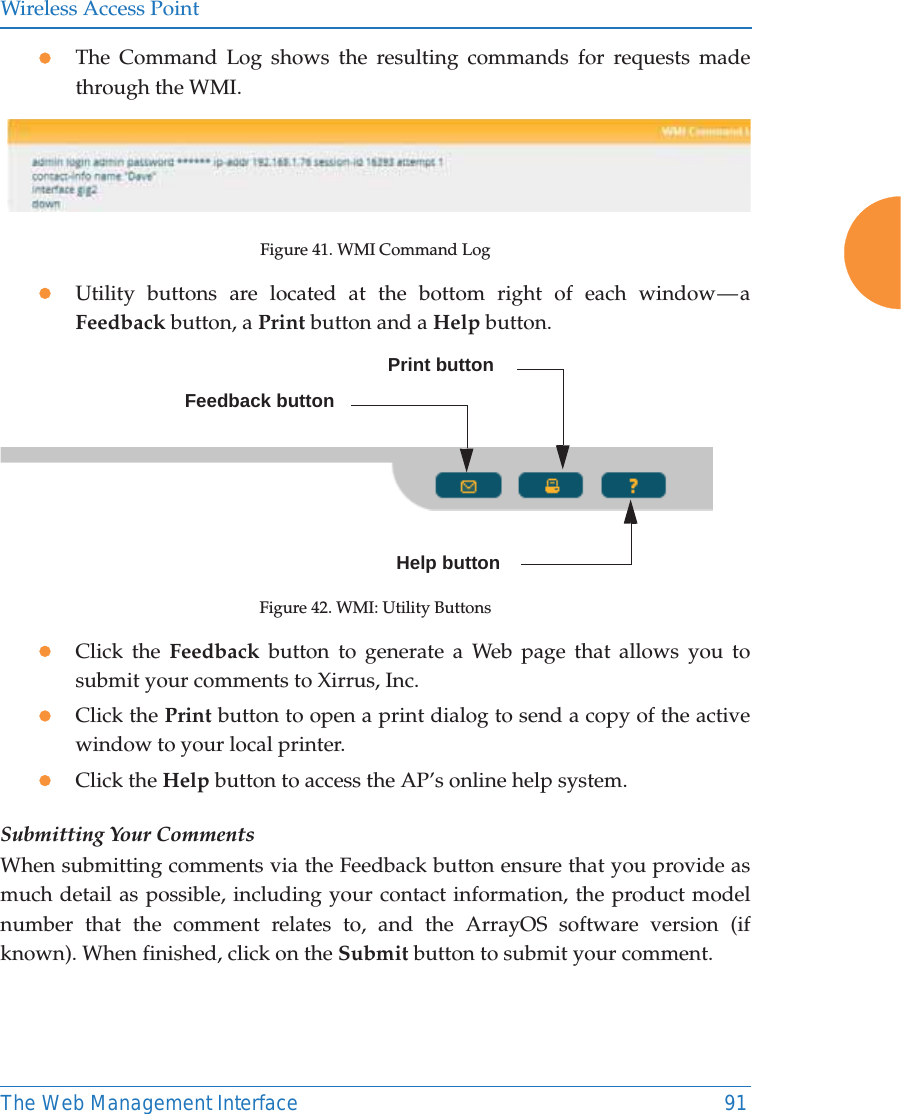 Wireless Access PointThe Web Management Interface 91zThe Command Log shows the resulting commands for requests made through the WMI.Figure 41. WMI Command LogzUtility buttons are located at the bottom right of each window &mdash; a Feedback button, a Print button and a Help button. Figure 42. WMI: Utility ButtonszClick the Feedback button to generate a Web page that allows you to submit your comments to Xirrus, Inc.zClick the Print button to open a print dialog to send a copy of the active window to your local printer.zClick the Help button to access the AP&rsquo;s online help system.Submitting Your CommentsWhen submitting comments via the Feedback button ensure that you provide as much detail as possible, including your contact information, the product model number that the comment relates to, and the ArrayOS software version (if known). When finished, click on the Submit button to submit your comment.Print buttonHelp buttonFeedback button