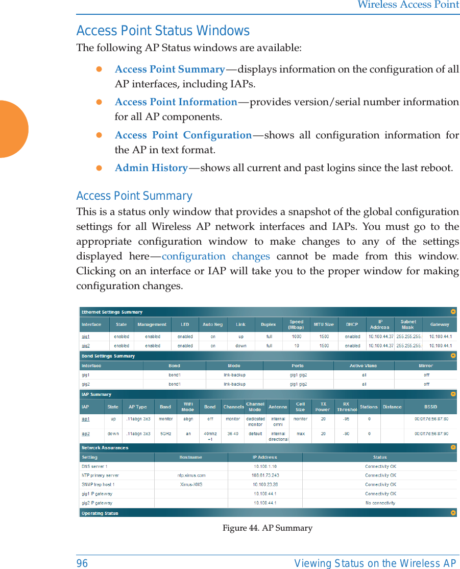Wireless Access Point96 Viewing Status on the Wireless APAccess Point Status WindowsThe following AP Status windows are available:zAccess Point Summary &mdash; displays information on the configuration of all AP interfaces, including IAPs. zAccess Point Information &mdash; provides version/serial number information for all AP components. zAccess Point Configuration &mdash; shows all configuration information for the AP in text format. zAdmin History &mdash; shows all current and past logins since the last reboot.Access Point SummaryThis is a status only window that provides a snapshot of the global configuration settings for all Wireless AP network interfaces and IAPs. You must go to the appropriate configuration window to make changes to any of the settings displayed here &mdash; configuration changes cannot be made from this window. Clicking on an interface or IAP will take you to the proper window for making configuration changes. Figure 44. AP Summary 