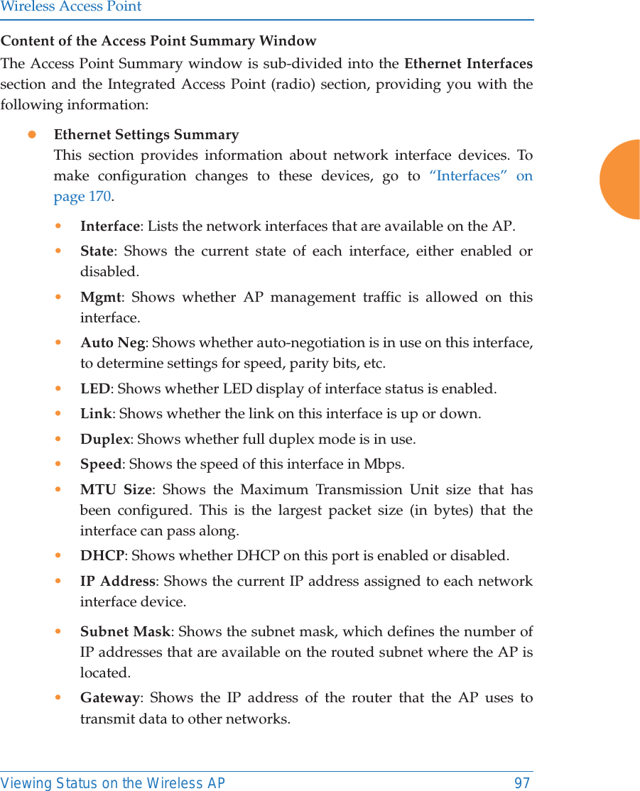 Wireless Access PointViewing Status on the Wireless AP 97Content of the Access Point Summary WindowThe Access Point Summary window is sub-divided into the Ethernet Interfacessection and the Integrated Access Point (radio) section, providing you with the following information:zEthernet Settings SummaryThis section provides information about network interface devices. To make configuration changes to these devices, go to &ldquo;Interfaces&rdquo; on page 170.&bull;Interface: Lists the network interfaces that are available on the AP.&bull;State: Shows the current state of each interface, either enabled or disabled.&bull;Mgmt: Shows whether AP management traffic is allowed on this interface.&bull;Auto Neg: Shows whether auto-negotiation is in use on this interface, to determine settings for speed, parity bits, etc.&bull;LED: Shows whether LED display of interface status is enabled.&bull;Link: Shows whether the link on this interface is up or down. &bull;Duplex: Shows whether full duplex mode is in use.&bull;Speed: Shows the speed of this interface in Mbps.&bull;MTU Size: Shows the Maximum Transmission Unit size that has been configured. This is the largest packet size (in bytes) that the interface can pass along.&bull;DHCP: Shows whether DHCP on this port is enabled or disabled.&bull;IP Address: Shows the current IP address assigned to each network interface device.&bull;Subnet Mask: Shows the subnet mask, which defines the number of IP addresses that are available on the routed subnet where the AP is located.&bull;Gateway: Shows the IP address of the router that the AP uses to transmit data to other networks.