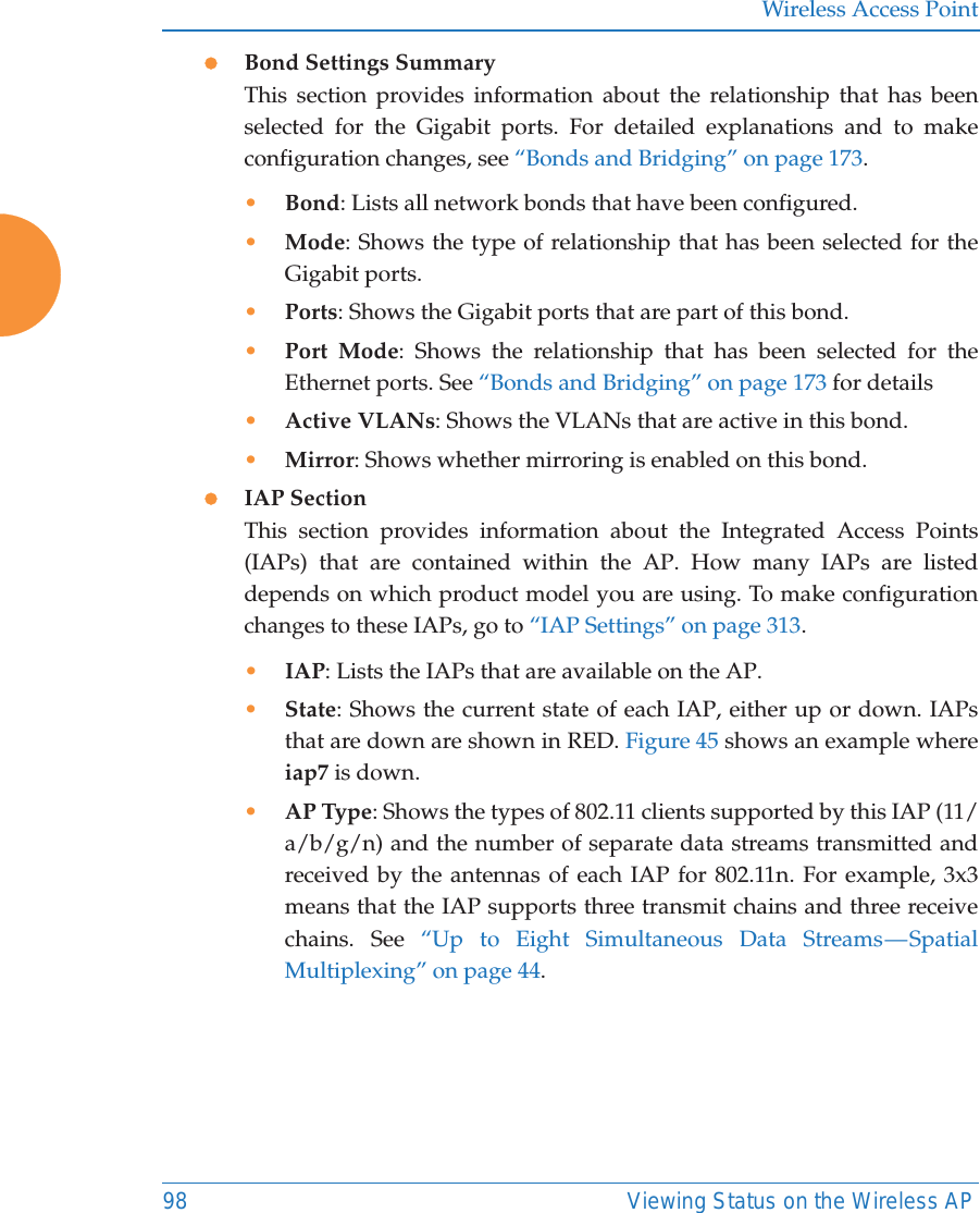 Wireless Access Point98 Viewing Status on the Wireless APzBond Settings SummaryThis section provides information about the relationship that has been selected for the Gigabit ports. For detailed explanations and to make configuration changes, see &ldquo;Bonds and Bridging&rdquo; on page 173.&bull;Bond: Lists all network bonds that have been configured. &bull;Mode: Shows the type of relationship that has been selected for the Gigabit ports. &bull;Ports: Shows the Gigabit ports that are part of this bond. &bull;Port Mode: Shows the relationship that has been selected for the Ethernet ports. See &ldquo;Bonds and Bridging&rdquo; on page 173 for details&bull;Active VLANs: Shows the VLANs that are active in this bond. &bull;Mirror: Shows whether mirroring is enabled on this bond. zIAP SectionThis section provides information about the Integrated Access Points (IAPs) that are contained within the AP. How many IAPs are listed depends on which product model you are using. To make configuration changes to these IAPs, go to &ldquo;IAP Settings&rdquo; on page 313.&bull;IAP: Lists the IAPs that are available on the AP.&bull;State: Shows the current state of each IAP, either up or down. IAPs that are down are shown in RED. Figure 45 shows an example where iap7 is down.&bull;AP Type: Shows the types of 802.11 clients supported by this IAP (11/a/b/g/n) and the number of separate data streams transmitted and received by the antennas of each IAP for 802.11n. For example, 3x3 means that the IAP supports three transmit chains and three receive chains. See &ldquo;Up to Eight Simultaneous Data Streams &mdash; Spatial Multiplexing&rdquo; on page 44.
