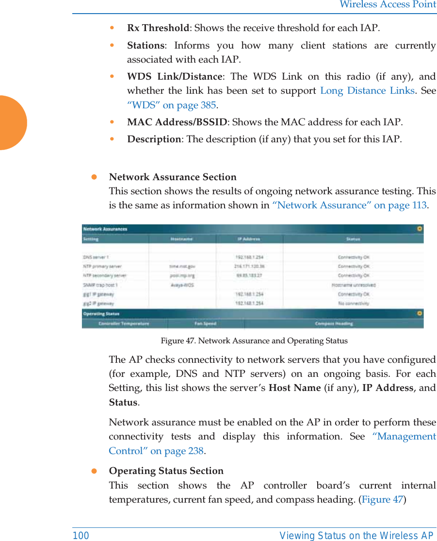 Wireless Access Point100 Viewing Status on the Wireless AP&bull;Rx Threshold: Shows the receive threshold for each IAP. &bull;Stations: Informs you how many client stations are currently associated with each IAP. &bull;WDS Link/Distance: The WDS Link on this radio (if any), and whether the link has been set to support Long Distance Links. See &ldquo;WDS&rdquo; on page 385. &bull;MAC Address/BSSID: Shows the MAC address for each IAP. &bull;Description: The description (if any) that you set for this IAP. zNetwork Assurance SectionThis section shows the results of ongoing network assurance testing. This is the same as information shown in &ldquo;Network Assurance&rdquo; on page 113.Figure 47. Network Assurance and Operating StatusThe AP checks connectivity to network servers that you have configured (for example, DNS and NTP servers) on an ongoing basis. For each Setting, this list shows the server&rsquo;s Host Name (if any), IP Address, and Status. Network assurance must be enabled on the AP in order to perform these connectivity tests and display this information. See &ldquo;Management Control&rdquo; on page 238.zOperating Status SectionThis section shows the AP controller board&rsquo;s current internal temperatures, current fan speed, and compass heading. (Figure 47)