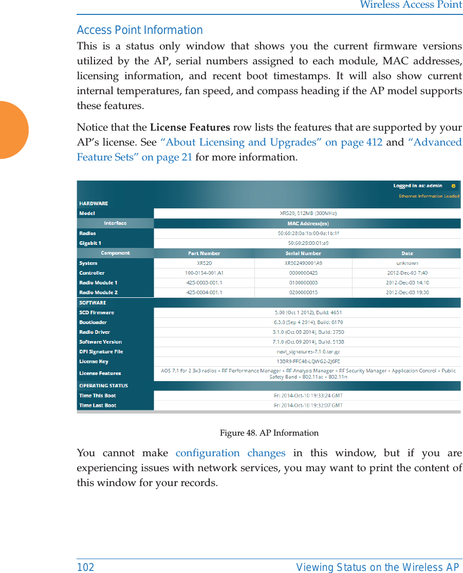 Wireless Access Point102 Viewing Status on the Wireless APAccess Point InformationThis is a status only window that shows you the current firmware versions utilized by the AP, serial numbers assigned to each module, MAC addresses, licensing information, and recent boot timestamps. It will also show current internal temperatures, fan speed, and compass heading if the AP model supports these features. Notice that the License Features row lists the features that are supported by your AP&rsquo;s license. See &ldquo;About Licensing and Upgrades&rdquo; on page 412 and &ldquo;Advanced Feature Sets&rdquo; on page 21 for more information. Figure 48. AP InformationYou cannot make configuration changes in this window, but if you are experiencing issues with network services, you may want to print the content of this window for your records.