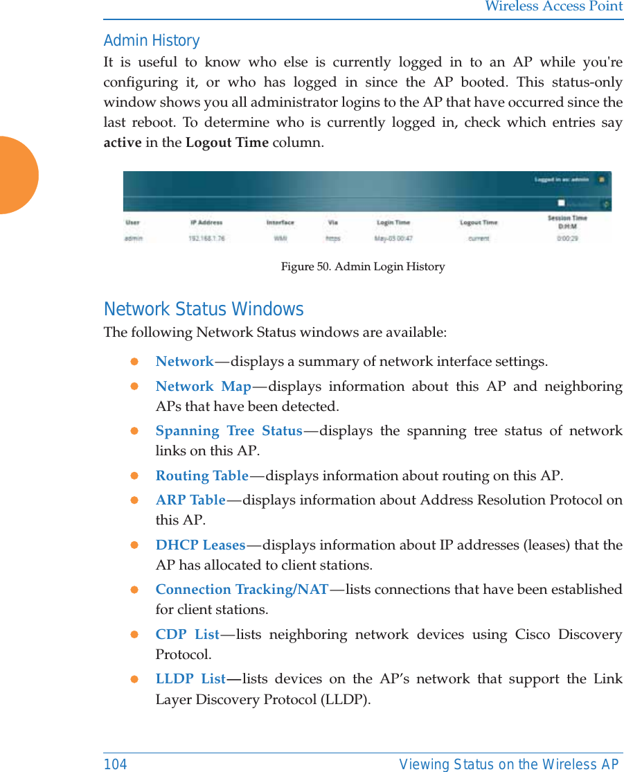 Wireless Access Point104 Viewing Status on the Wireless APAdmin HistoryIt is useful to know who else is currently logged in to an AP while you're configuring it, or who has logged in since the AP booted. This status-only window shows you all administrator logins to the AP that have occurred since the last reboot. To determine who is currently logged in, check which entries say active in the Logout Time column.Figure 50. Admin Login HistoryNetwork Status Windows The following Network Status windows are available:zNetwork &mdash; displays  a  summary  of  network interface settings. zNetwork Map &mdash; displays  information  about this AP and neighboring APs that have been detected. zSpanning Tree Status &mdash; displays the spanning tree status of network links on this AP. zRouting Table &mdash; displays information about routing on this AP. zARP Table &mdash; displays information about Address Resolution Protocol on this AP. zDHCP Leases &mdash; displays information about IP addresses (leases) that the AP has allocated to client stations. zConnection Tracking/NAT &mdash; lists connections that have been established for client stations. zCDP List &mdash; lists  neighboring  network  devices using Cisco Discovery Protocol. zLLDP List &mdash; lists devices on the AP&rsquo;s network that support the Link Layer Discovery Protocol (LLDP).