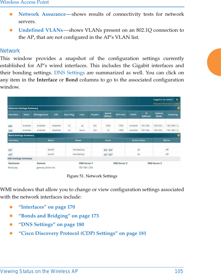 Wireless Access PointViewing Status on the Wireless AP 105zNetwork Assurance &mdash; shows results of connectivity tests for network servers. zUndefined VLANs &mdash; shows VLANs present on an 802.1Q connection to the AP, that are not configured in the AP's VLAN list. NetworkThis window provides a snapshot of the configuration settings currently established for AP&rsquo;s wired interfaces. This includes the Gigabit interfaces and their bonding settings. DNS Settings are summarized as well. You can click on any item in the Interface or Bond columns to go to the associated configuration window. Figure 51. Network SettingsWMI windows that allow you to change or view configuration settings associated with the network interfaces include:z&ldquo;Interfaces&rdquo; on page 170z&ldquo;Bonds and Bridging&rdquo; on page 173z&ldquo;DNS Settings&rdquo; on page 180z&ldquo;Cisco Discovery Protocol (CDP) Settings&rdquo; on page 181
