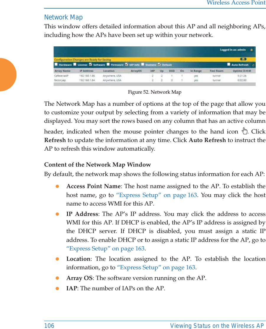 Wireless Access Point106 Viewing Status on the Wireless APNetwork MapThis window offers detailed information about this AP and all neighboring APs, including how the APs have been set up within your network.Figure 52. Network Map The Network Map has a number of options at the top of the page that allow you to customize your output by selecting from a variety of information that may be displayed. You may sort the rows based on any column that has an active column header, indicated when the mouse pointer changes to the hand icon  . Click Refresh to update the information at any time. Click Auto Refresh to instruct the AP to refresh this window automatically.Content of the Network Map WindowBy default, the network map shows the following status information for each AP:zAccess Point Name: The host name assigned to the AP. To establish the host name, go to &ldquo;Express Setup&rdquo; on page 163. You may click the host name to access WMI for this AP. zIP Address: The AP&rsquo;s IP address. You may click the address to access WMI for this AP. If DHCP is enabled, the AP&rsquo;s IP address is assigned by the DHCP server. If DHCP is disabled, you must assign a static IP address. To enable DHCP or to assign a static IP address for the AP, go to &ldquo;Express Setup&rdquo; on page 163.zLocation: The location assigned to the AP. To establish the location information, go to &ldquo;Express Setup&rdquo; on page 163.zArray OS: The software version running on the AP.zIAP: The number of IAPs on the AP.
