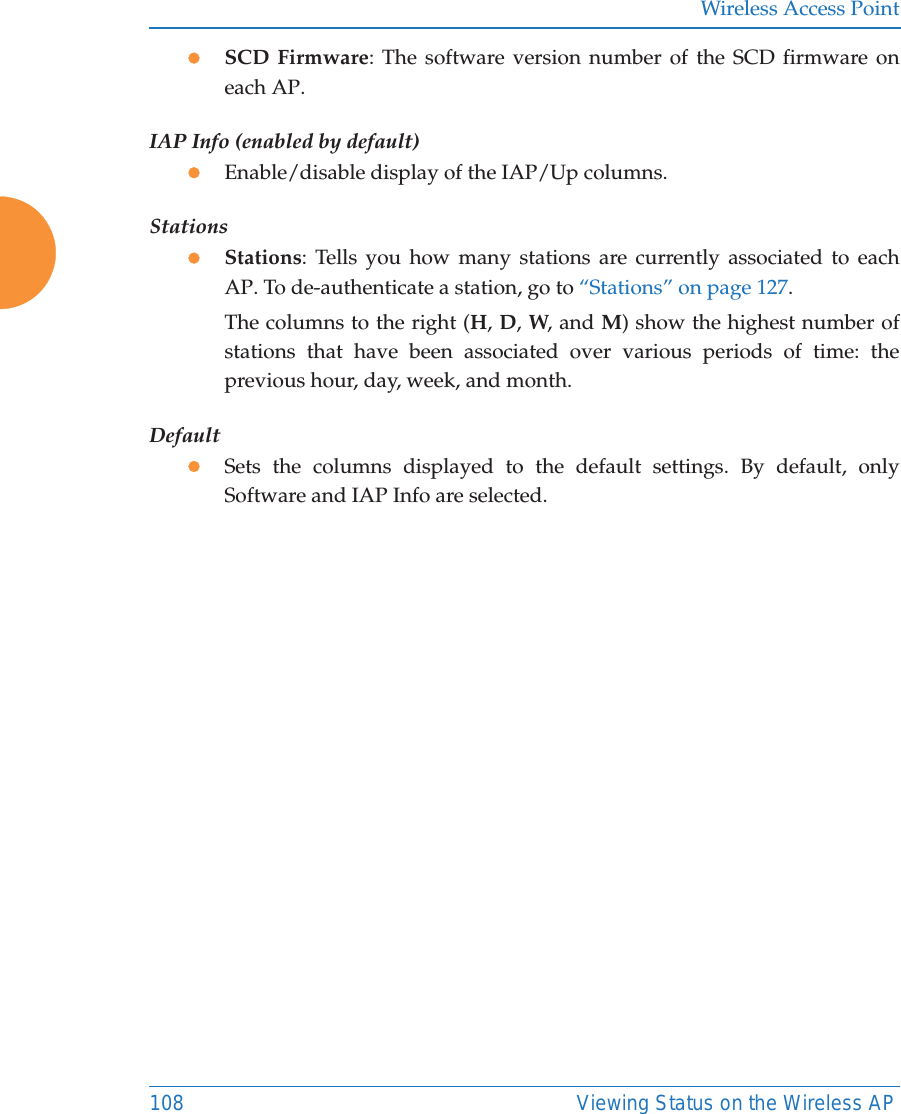 Wireless Access Point108 Viewing Status on the Wireless APzSCD Firmware: The software version number of the SCD firmware on each AP.IAP Info (enabled by default)zEnable/disable display of the IAP/Up columns.StationszStations: Tells you how many stations are currently associated to each AP. To de-authenticate a station, go to &ldquo;Stations&rdquo; on page 127.The columns to the right (H, D, W, and M) show the highest number of stations that have been associated over various periods of time: the previous hour, day, week, and month.DefaultzSets the columns displayed to the default settings. By default, only Software and IAP Info are selected. 