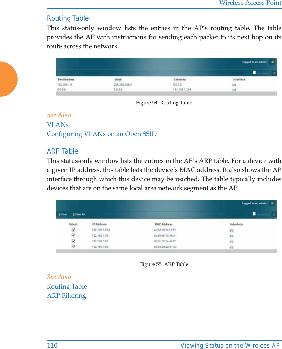 Wireless Access Point110 Viewing Status on the Wireless APRouting Table This status-only window lists the entries in the AP&rsquo;s routing table. The table provides the AP with instructions for sending each packet to its next hop on its route across the network.  Figure 54. Routing Table See AlsoVLANsConfiguring VLANs on an Open SSIDARP Table This status-only window lists the entries in the AP&rsquo;s ARP table. For a device with a given IP address, this table lists the device&rsquo;s MAC address. It also shows the AP interface through which this device may be reached. The table typically includes devices that are on the same local area network segment as the AP.  Figure 55. ARP Table See AlsoRouting TableARP Filtering