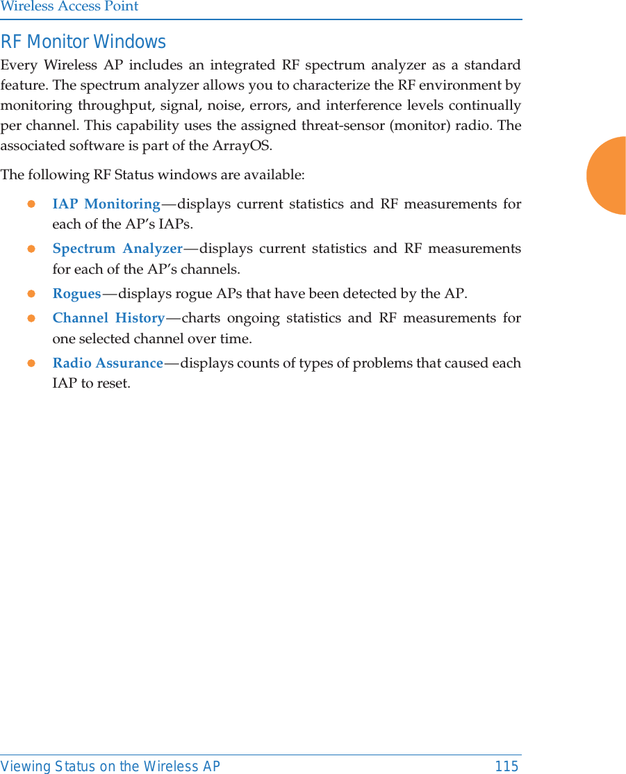Wireless Access PointViewing Status on the Wireless AP 115RF Monitor WindowsEvery Wireless AP includes an integrated RF spectrum analyzer as a standard feature. The spectrum analyzer allows you to characterize the RF environment by monitoring throughput, signal, noise, errors, and interference levels continually per channel. This capability uses the assigned threat-sensor (monitor) radio. The associated software is part of the ArrayOS. The following RF Status windows are available:zIAP Monitoring &mdash; displays current statistics and RF measurements for each of the AP&rsquo;s IAPs. zSpectrum Analyzer &mdash; displays current statistics and RF measurements for each of the AP&rsquo;s channels. zRogues &mdash; displays rogue APs that have been detected by the AP. zChannel History &mdash; charts ongoing statistics and RF measurements for one selected channel over time. zRadio Assurance &mdash; displays counts of types of problems that caused each IAP to reset. 