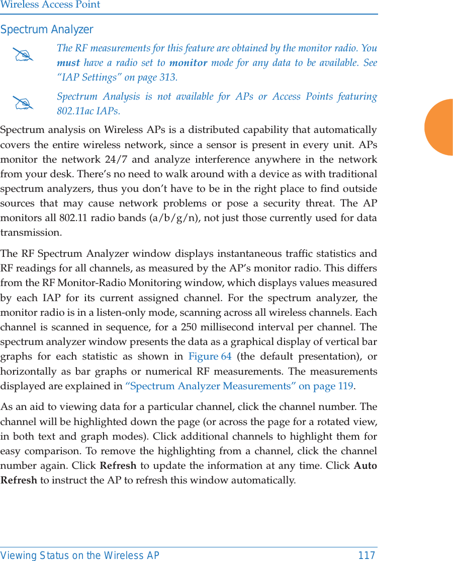 Wireless Access PointViewing Status on the Wireless AP 117Spectrum Analyzer   Spectrum analysis on Wireless APs is a distributed capability that automatically covers the entire wireless network, since a sensor is present in every unit. APs monitor the network 24/7 and analyze interference anywhere in the network from your desk. There&rsquo;s no need to walk around with a device as with traditional spectrum analyzers, thus you don&rsquo;t have to be in the right place to find outside sources that may cause network problems or pose a security threat. The AP monitors all 802.11 radio bands (a/b/g/n), not just those currently used for data transmission. The RF Spectrum Analyzer window displays instantaneous traffic statistics and RF readings for all channels, as measured by the AP&rsquo;s monitor radio. This differs from the RF Monitor-Radio Monitoring window, which displays values measured by each IAP for its current assigned channel. For the spectrum analyzer, the monitor radio is in a listen-only mode, scanning across all wireless channels. Each channel is scanned in sequence, for a 250 millisecond interval per channel. The spectrum analyzer window presents the data as a graphical display of vertical bar graphs for each statistic as shown in Figure 64 (the default presentation), or horizontally as bar graphs or numerical RF measurements. The measurements displayed are explained in &ldquo;Spectrum Analyzer Measurements&rdquo; on page 119. As an aid to viewing data for a particular channel, click the channel number. The channel will be highlighted down the page (or across the page for a rotated view, in both text and graph modes). Click additional channels to highlight them for easy comparison. To remove the highlighting from a channel, click the channel number again. Click Refresh to update the information at any time. Click Auto Refresh to instruct the AP to refresh this window automatically.#The RF measurements for this feature are obtained by the monitor radio. You must have a radio set to monitor mode for any data to be available. See &ldquo;IAP Settings&rdquo; on page 313. #Spectrum Analysis is not available for APs or Access Points featuring 802.11ac IAPs.