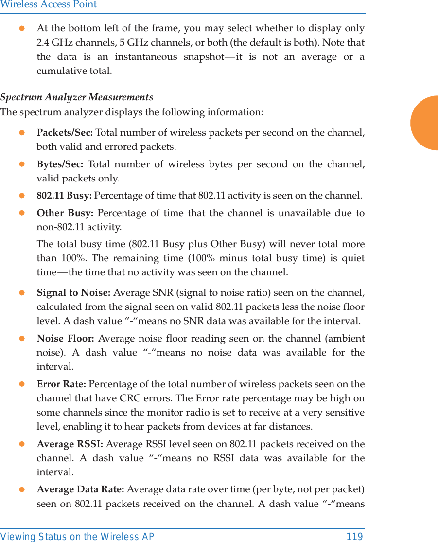 Wireless Access PointViewing Status on the Wireless AP 119zAt the bottom left of the frame, you may select whether to display only 2.4 GHz channels, 5 GHz channels, or both (the default is both). Note that the data is an instantaneous snapshot &mdash; it is not an average or a cumulative total. Spectrum Analyzer MeasurementsThe spectrum analyzer displays the following information:zPackets/Sec: Total number of wireless packets per second on the channel, both valid and errored packets. zBytes/Sec: Total number of wireless bytes per second on the channel, valid packets only.z802.11 Busy: Percentage of time that 802.11 activity is seen on the channel. zOther Busy: Percentage of time that the channel is unavailable due to non-802.11 activity. The total busy time (802.11 Busy plus Other Busy) will never total more than 100%. The remaining time (100% minus total busy time) is quiet time &mdash; the time that no activity was seen on the channel.zSignal to Noise: Average SNR (signal to noise ratio) seen on the channel, calculated from the signal seen on valid 802.11 packets less the noise floor level. A dash value &ldquo;-&ldquo;means no SNR data was available for the interval.zNoise Floor: Average noise floor reading seen on the channel (ambient noise). A dash value &ldquo;-&ldquo;means no noise data was available for the interval.zError Rate: Percentage of the total number of wireless packets seen on the channel that have CRC errors. The Error rate percentage may be high on some channels since the monitor radio is set to receive at a very sensitive level, enabling it to hear packets from devices at far distances.zAverage RSSI: Average RSSI level seen on 802.11 packets received on the channel. A dash value &ldquo;-&ldquo;means no RSSI data was available for the interval.zAverage Data Rate: Average data rate over time (per byte, not per packet) seen on 802.11 packets received on the channel. A dash value &ldquo;-&ldquo;means 