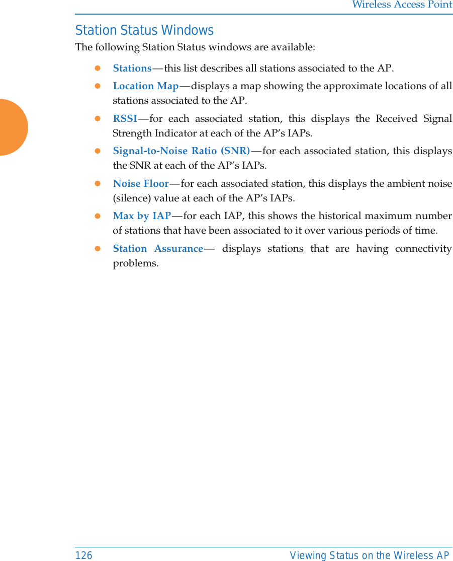 Wireless Access Point126 Viewing Status on the Wireless APStation Status WindowsThe following Station Status windows are available: zStations &mdash; this  list  describes all stations associated to the AP. zLocation Map &mdash; displays a map showing the approximate locations of all stations associated to the AP. zRSSI &mdash; for each associated station, this displays the Received Signal Strength Indicator at each of the AP&rsquo;s IAPs. zSignal-to-Noise Ratio (SNR) &mdash; for each associated station, this displays the SNR at each of the AP&rsquo;s IAPs. zNoise Floor &mdash; for each associated station, this displays the ambient noise (silence) value at each of the AP&rsquo;s IAPs. zMax by IAP &mdash; for each IAP, this shows the historical maximum number of stations that have been associated to it over various periods of time. zStation Assurance &mdash;  displays stations that are having connectivity problems. 